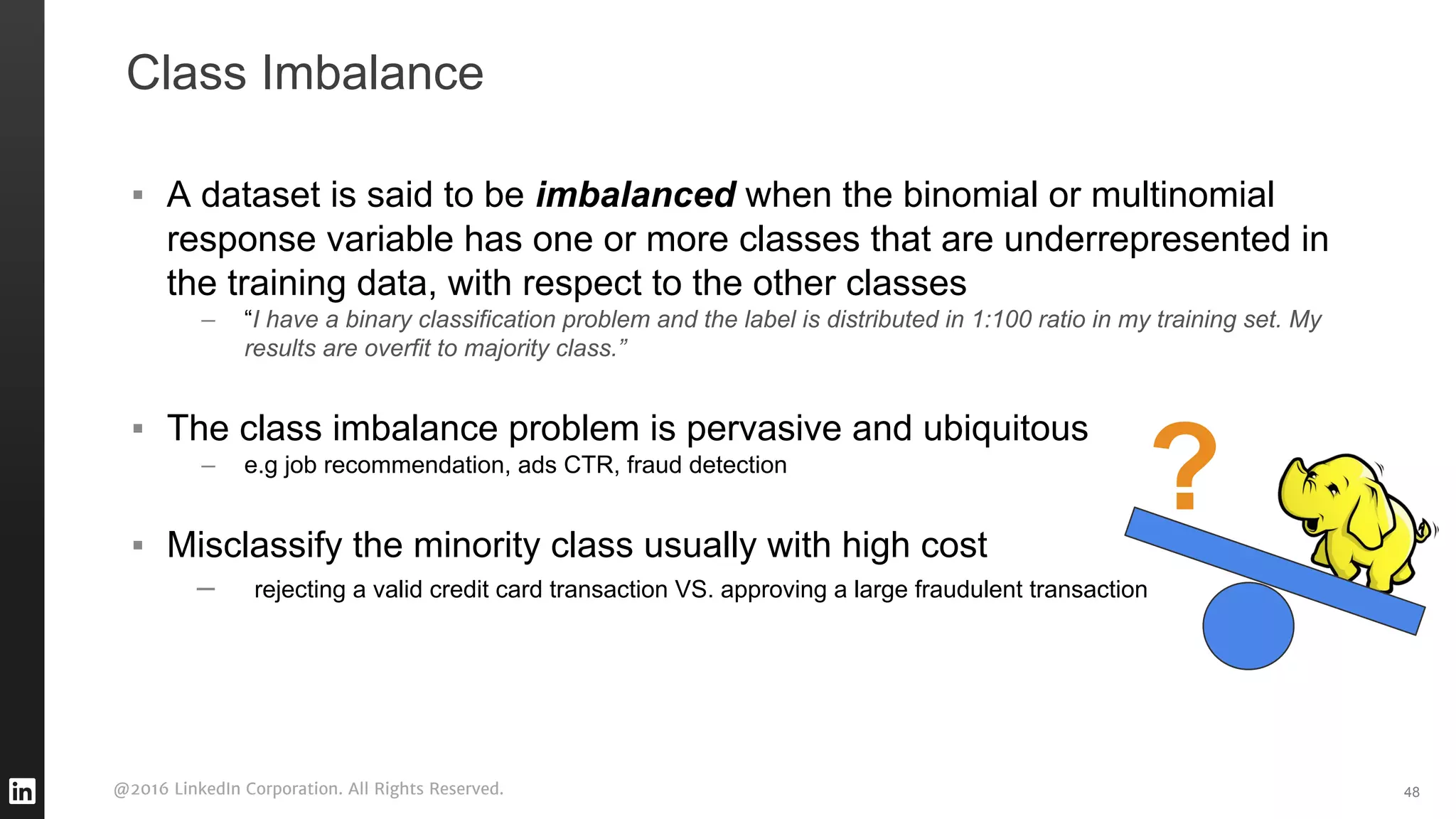 @2016 LinkedIn Corporation. All Rights Reserved.
Class Imbalance
▪ A dataset is said to be imbalanced when the binomial or multinomial
response variable has one or more classes that are underrepresented in
the training data, with respect to the other classes
– “I have a binary classification problem and the label is distributed in 1:100 ratio in my training set. My
results are overfit to majority class.”
▪ The class imbalance problem is pervasive and ubiquitous
– e.g job recommendation, ads CTR, fraud detection
▪ Misclassify the minority class usually with high cost
– rejecting a valid credit card transaction VS. approving a large fraudulent transaction
48
?
 
