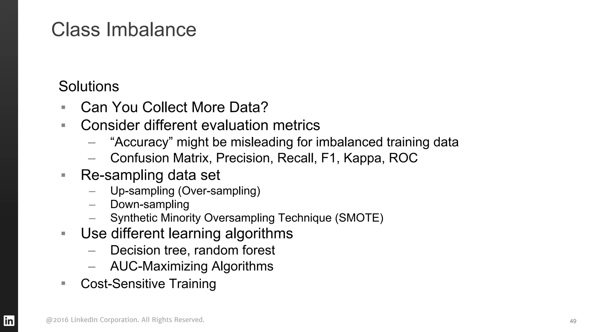 @2016 LinkedIn Corporation. All Rights Reserved. 49
Solutions
▪ Can You Collect More Data?
▪ Consider different evaluation metrics
– “Accuracy” might be misleading for imbalanced training data
– Confusion Matrix, Precision, Recall, F1, Kappa, ROC
▪ Re-sampling data set
– Up-sampling (Over-sampling)
– Down-sampling
– Synthetic Minority Oversampling Technique (SMOTE)
▪ Use different learning algorithms
– Decision tree, random forest
– AUC-Maximizing Algorithms
▪ Cost-Sensitive Training
Class Imbalance
 