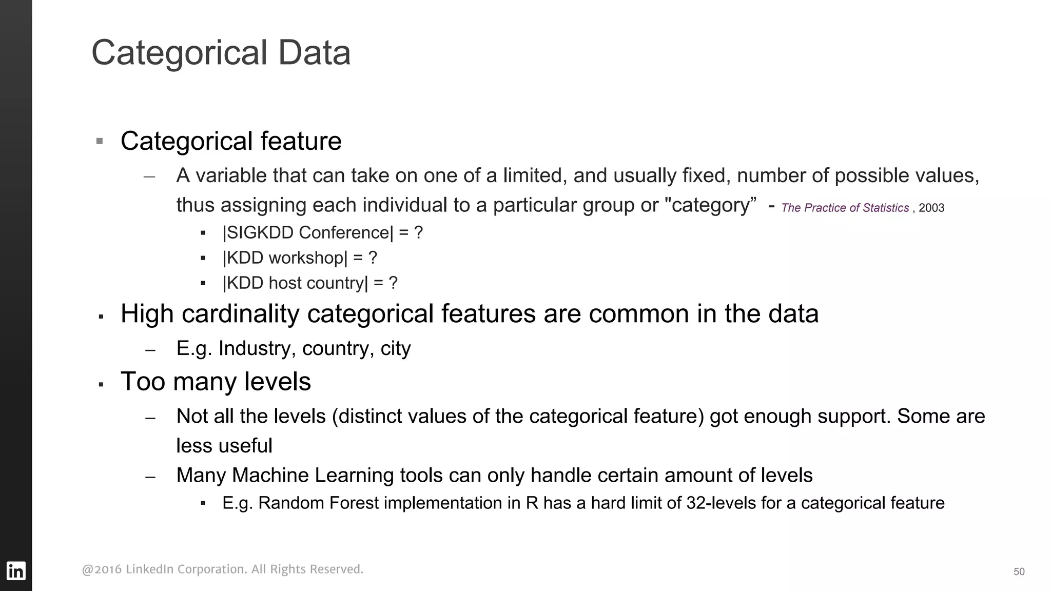 @2016 LinkedIn Corporation. All Rights Reserved.
Categorical Data
▪ Categorical feature
– A variable that can take on one of a limited, and usually fixed, number of possible values,
thus assigning each individual to a particular group or "category” - The Practice of Statistics , 2003
▪ |SIGKDD Conference| = ?
▪ |KDD workshop| = ?
▪ |KDD host country| = ?
▪ High cardinality categorical features are common in the data
– E.g. Industry, country, city
▪ Too many levels
– Not all the levels (distinct values of the categorical feature) got enough support. Some are
less useful
– Many Machine Learning tools can only handle certain amount of levels
▪ E.g. Random Forest implementation in R has a hard limit of 32-levels for a categorical feature
50
 