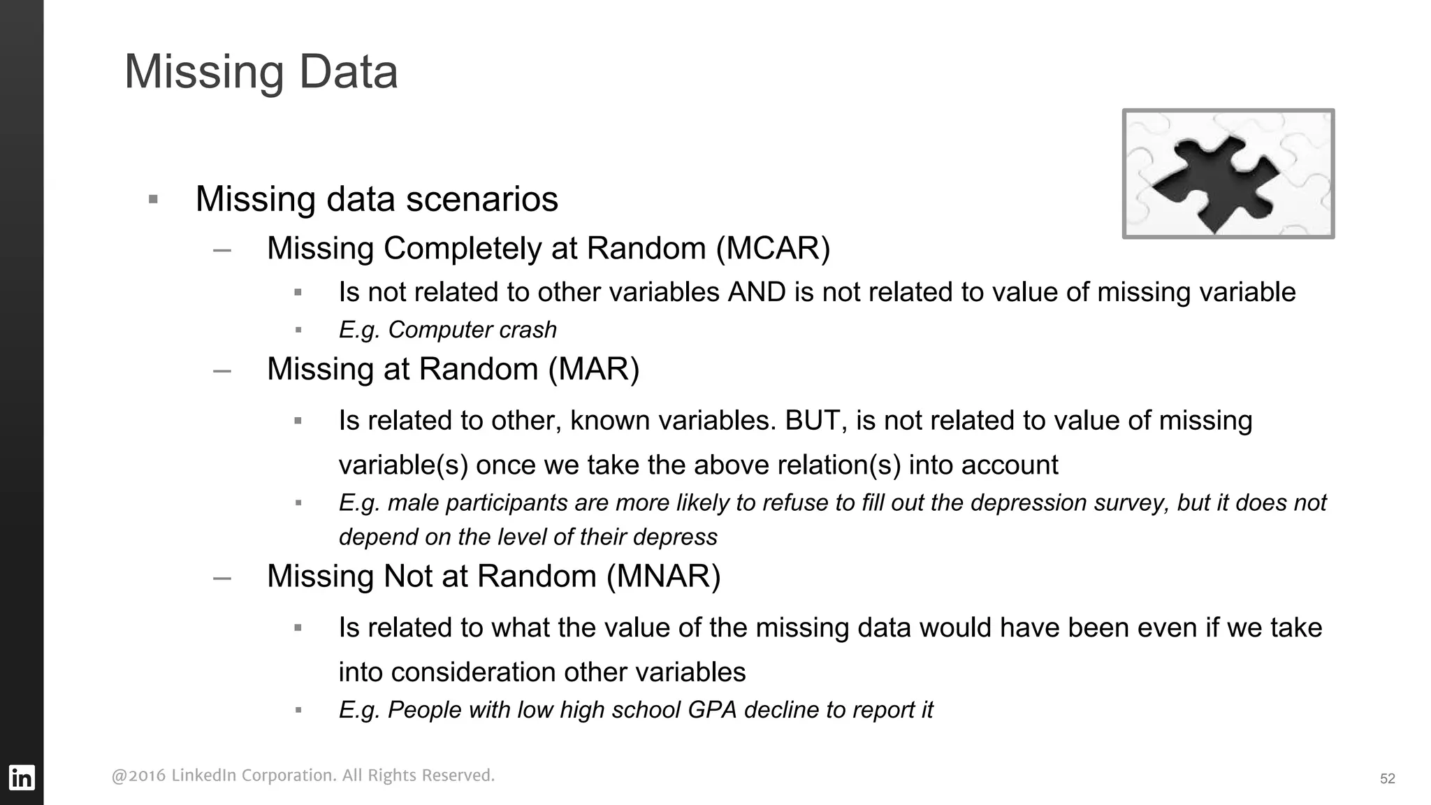 @2016 LinkedIn Corporation. All Rights Reserved.
▪ Missing data scenarios
– Missing Completely at Random (MCAR)
▪ Is not related to other variables AND is not related to value of missing variable
▪ E.g. Computer crash
– Missing at Random (MAR)
▪ Is related to other, known variables. BUT, is not related to value of missing
variable(s) once we take the above relation(s) into account
▪ E.g. male participants are more likely to refuse to fill out the depression survey, but it does not
depend on the level of their depress
– Missing Not at Random (MNAR)
▪ Is related to what the value of the missing data would have been even if we take
into consideration other variables
▪ E.g. People with low high school GPA decline to report it
52
Missing Data
 