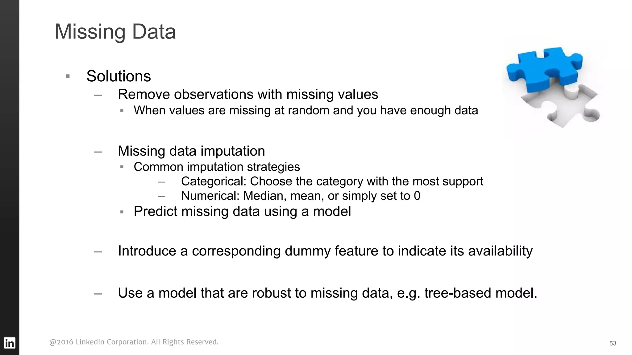 @2016 LinkedIn Corporation. All Rights Reserved.
Missing Data
▪ Solutions
– Remove observations with missing values
▪ When values are missing at random and you have enough data
– Missing data imputation
▪ Common imputation strategies
– Categorical: Choose the category with the most support
– Numerical: Median, mean, or simply set to 0
▪ Predict missing data using a model
– Introduce a corresponding dummy feature to indicate its availability
– Use a model that are robust to missing data, e.g. tree-based model.
53
 