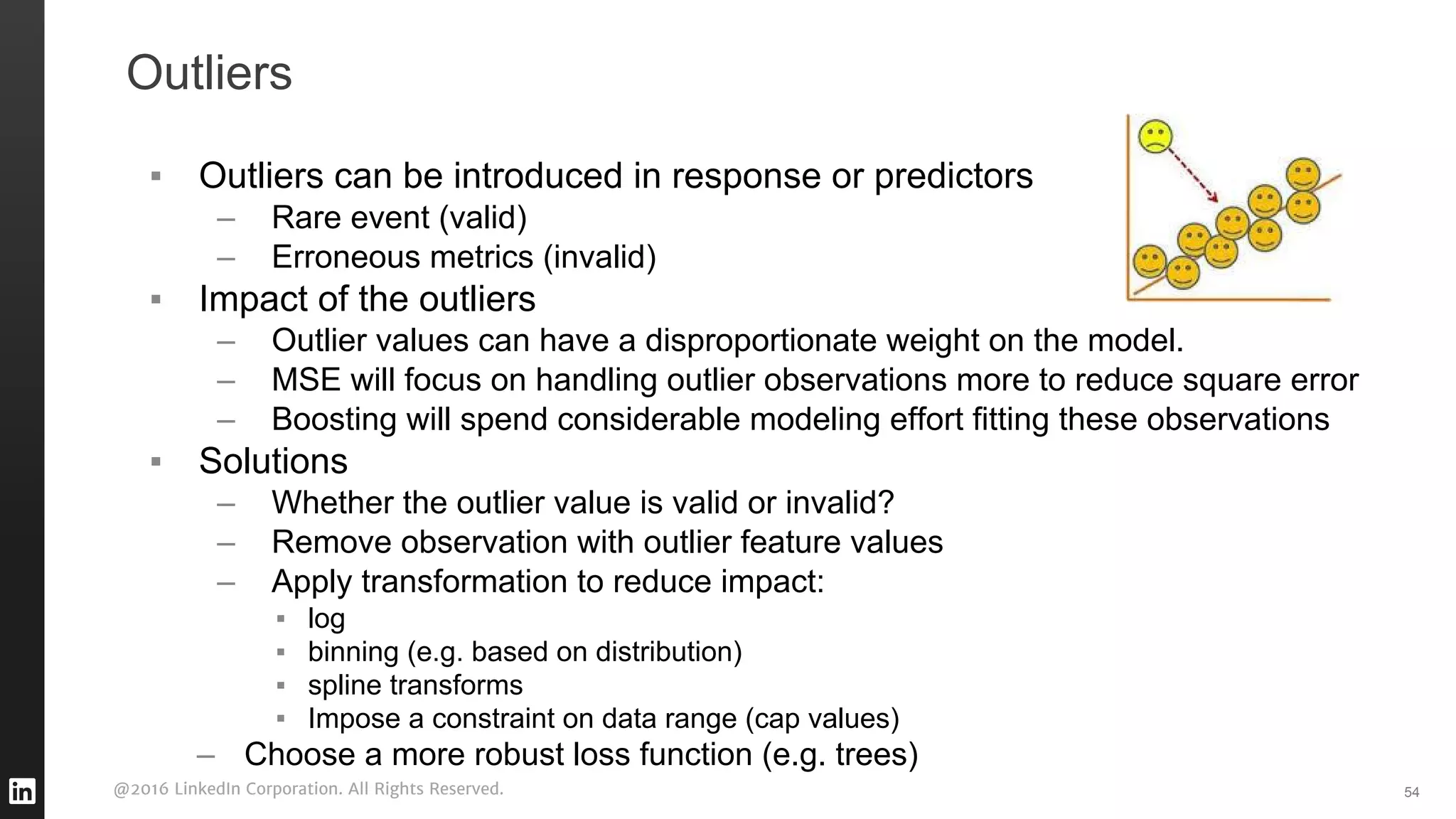 @2016 LinkedIn Corporation. All Rights Reserved.
Outliers
▪ Outliers can be introduced in response or predictors
– Rare event (valid)
– Erroneous metrics (invalid)
▪ Impact of the outliers
– Outlier values can have a disproportionate weight on the model.
– MSE will focus on handling outlier observations more to reduce square error
– Boosting will spend considerable modeling effort fitting these observations
▪ Solutions
– Whether the outlier value is valid or invalid?
– Remove observation with outlier feature values
– Apply transformation to reduce impact:
▪ log
▪ binning (e.g. based on distribution)
▪ spline transforms
▪ Impose a constraint on data range (cap values)
– Choose a more robust loss function (e.g. trees)
54
 