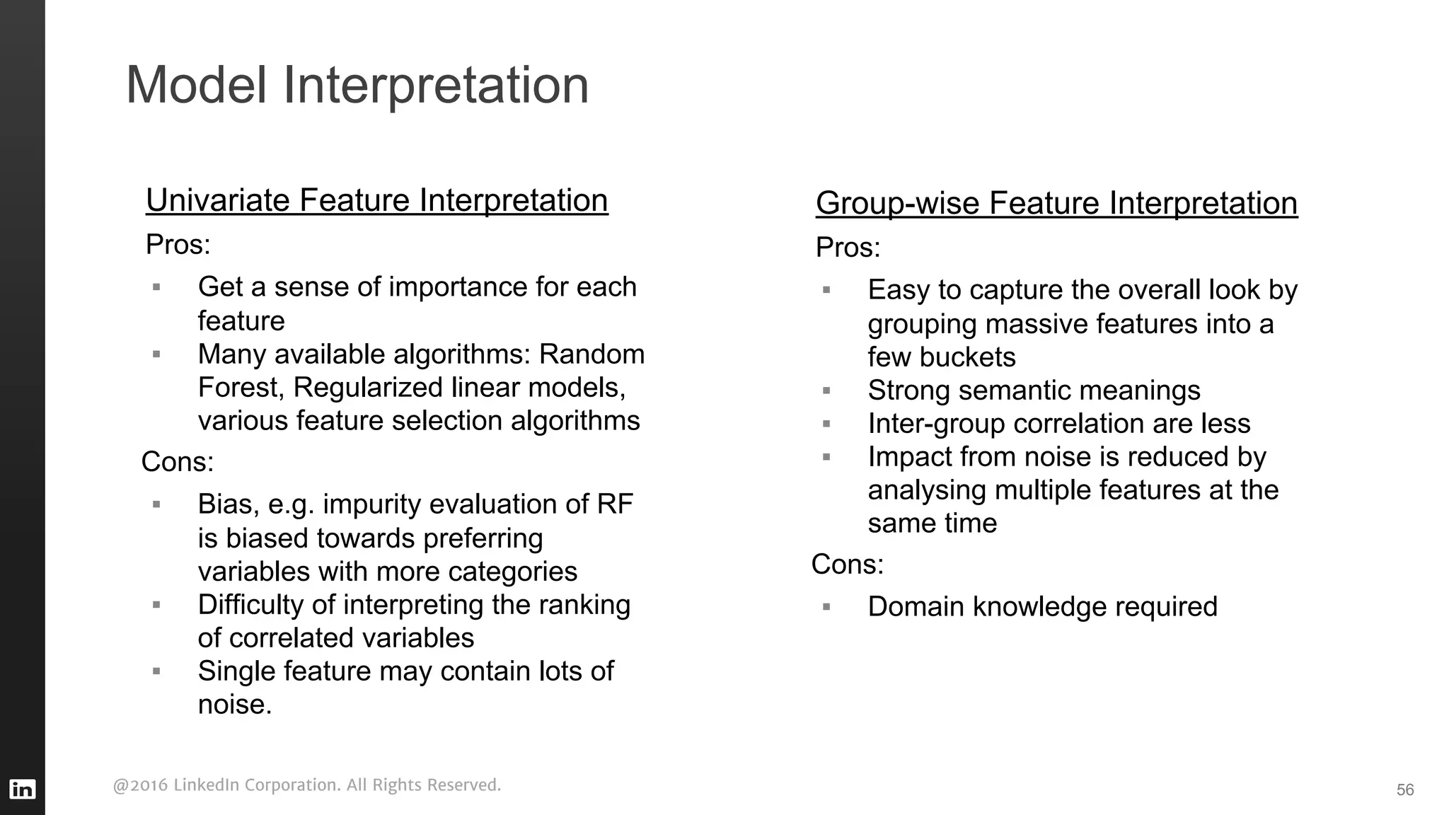 @2016 LinkedIn Corporation. All Rights Reserved.
Model Interpretation
Univariate Feature Interpretation
Pros:
▪ Get a sense of importance for each
feature
▪ Many available algorithms: Random
Forest, Regularized linear models,
various feature selection algorithms
Cons:
▪ Bias, e.g. impurity evaluation of RF
is biased towards preferring
variables with more categories
▪ Difficulty of interpreting the ranking
of correlated variables
▪ Single feature may contain lots of
noise.
56
Group-wise Feature Interpretation
Pros:
▪ Easy to capture the overall look by
grouping massive features into a
few buckets
▪ Strong semantic meanings
▪ Inter-group correlation are less
▪ Impact from noise is reduced by
analysing multiple features at the
same time
Cons:
▪ Domain knowledge required
 