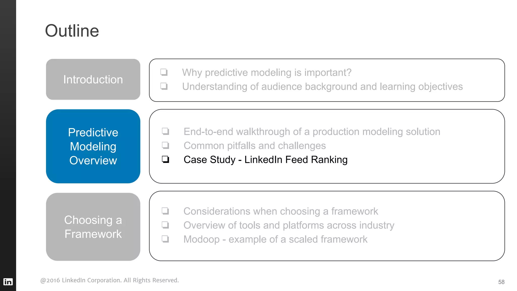 @2016 LinkedIn Corporation. All Rights Reserved. 58
Outline
Introduction
❏ Why predictive modeling is important?
❏ Understanding of audience background and learning objectives
Predictive
Modeling
Overview
❏ End-to-end walkthrough of a production modeling solution
❏ Common pitfalls and challenges
❏ Case Study - LinkedIn Feed Ranking
❏ Considerations when choosing a framework
❏ Overview of tools and platforms across industry
❏ Modoop - example of a scaled framework
Choosing a
Framework
 