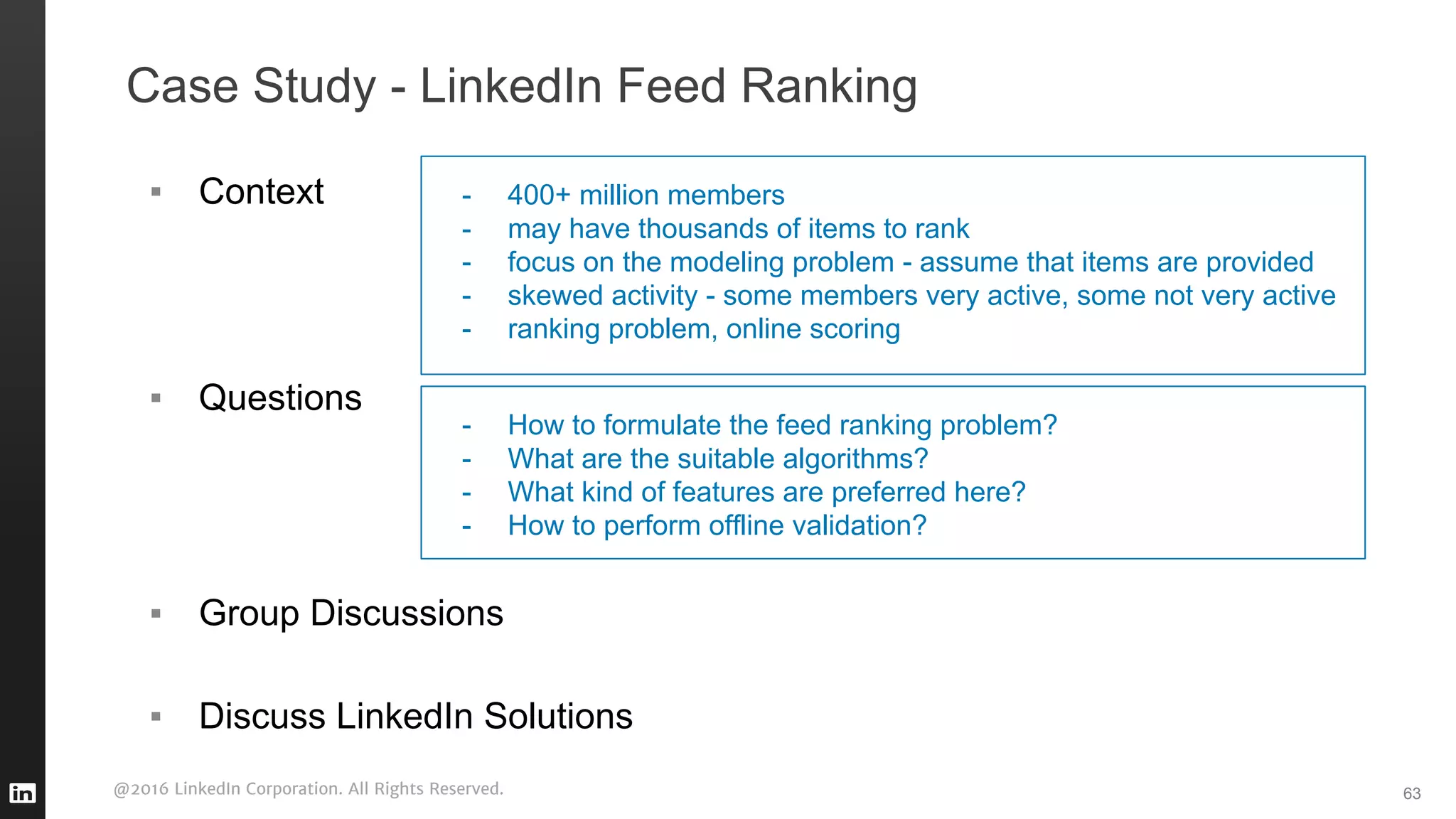 @2016 LinkedIn Corporation. All Rights Reserved.
Case Study - LinkedIn Feed Ranking
63
▪ Context
▪ Questions
▪ Group Discussions
▪ Discuss LinkedIn Solutions
- 400+ million members
- may have thousands of items to rank
- focus on the modeling problem - assume that items are provided
- skewed activity - some members very active, some not very active
- ranking problem, online scoring
- How to formulate the feed ranking problem?
- What are the suitable algorithms?
- What kind of features are preferred here?
- How to perform offline validation?
 