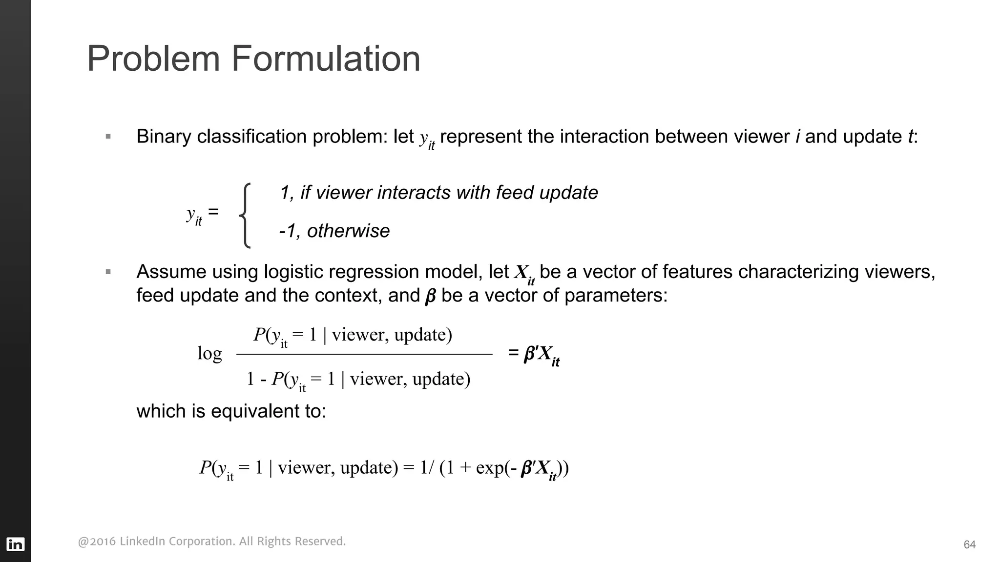 @2016 LinkedIn Corporation. All Rights Reserved.
▪ Binary classification problem: let it
represent the interaction between viewer i and update t:
it
=
▪ Assume using logistic regression model, let Xit
be a vector of features characterizing viewers,
feed update and the context, and be a vector of parameters:
log = ′Xit
which is equivalent to:
Problem Formulation
64
1, if viewer interacts with feed update
-1, otherwise
P( it
= 1 | viewer, update)
1 - P( it
= 1 | viewer, update)
P( it
= 1 | viewer, update) = 1/ (1 + exp(- ′Xit
))
 