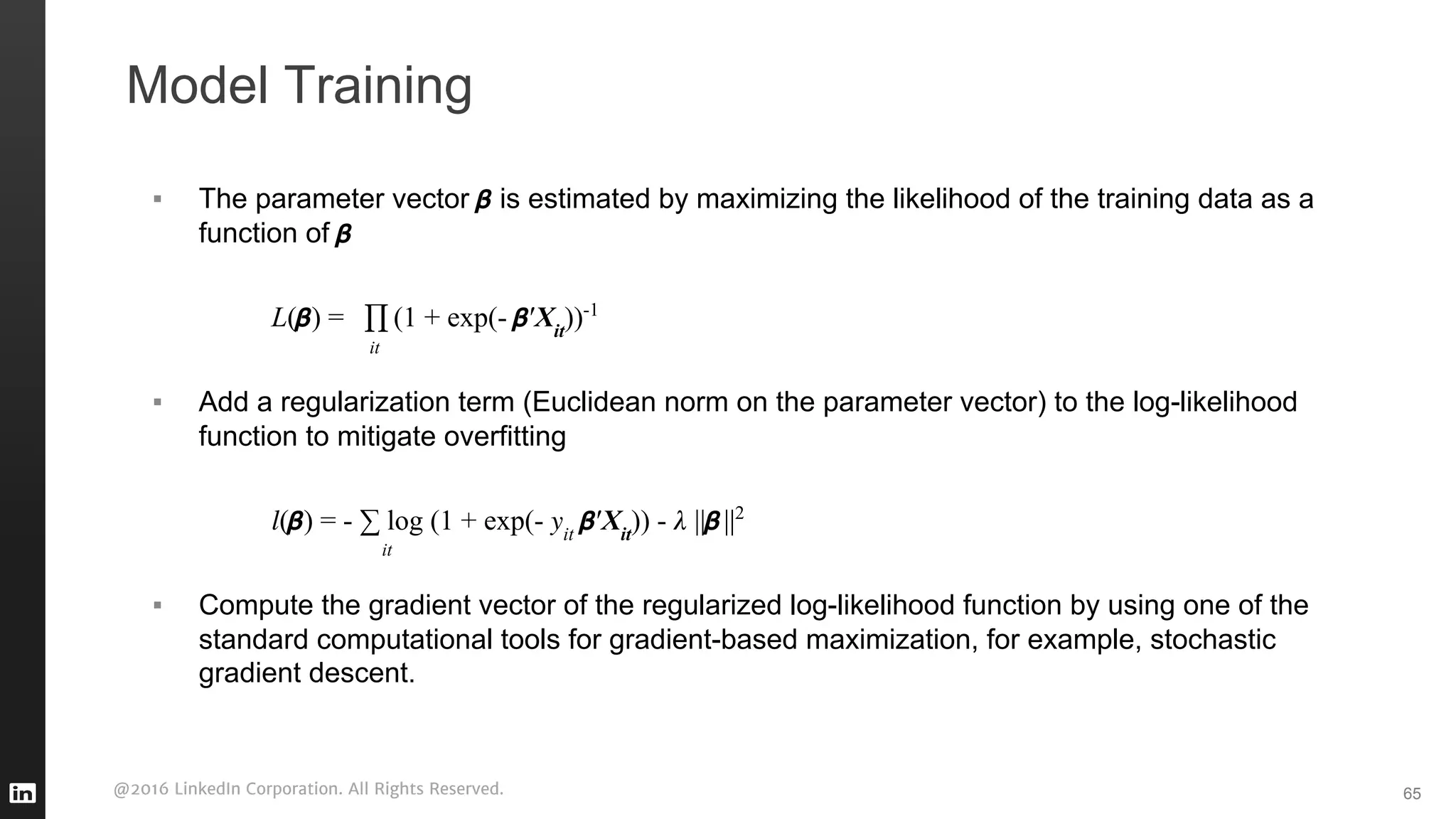 @2016 LinkedIn Corporation. All Rights Reserved.
Model Training
▪ The parameter vector is estimated by maximizing the likelihood of the training data as a
function of
L( ) = (1 + exp(- ′Xit
))-1
▪ Add a regularization term (Euclidean norm on the parameter vector) to the log-likelihood
function to mitigate overfitting
( ) = - ∑ log (1 + exp(- it
′Xit
)) - || ||2
▪ Compute the gradient vector of the regularized log-likelihood function by using one of the
standard computational tools for gradient-based maximization, for example, stochastic
gradient descent.
65
it
it
 