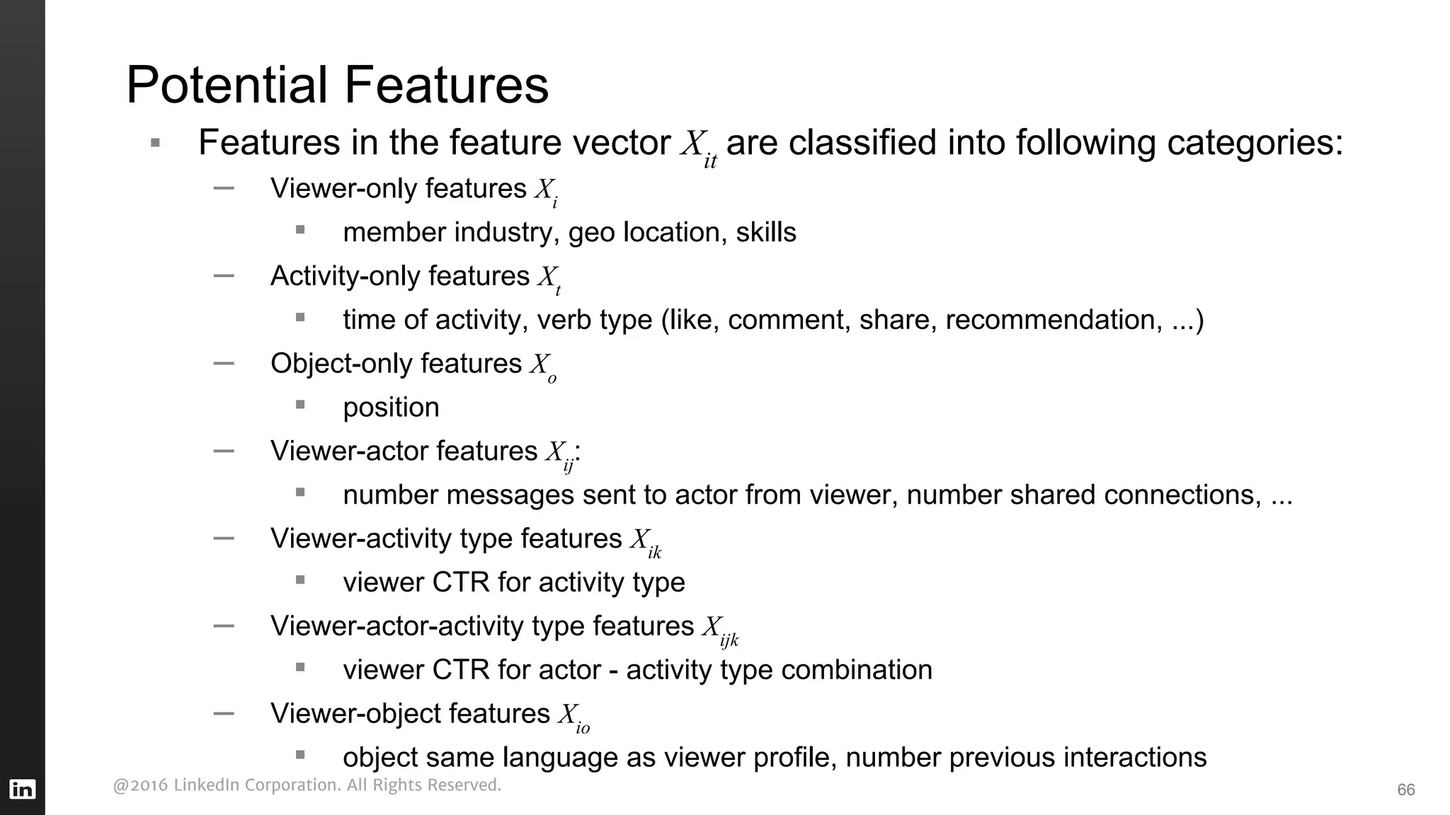 @2016 LinkedIn Corporation. All Rights Reserved.
Potential Features
▪ Features in the feature vector Xit
are classified into following categories:
– Viewer-only features Xi
▪ member industry, geo location, skills
– Activity-only features Xt
▪ time of activity, verb type (like, comment, share, recommendation, ...)
– Object-only features Xo
▪ position
– Viewer-actor features Xij
:
▪ number messages sent to actor from viewer, number shared connections, ...
– Viewer-activity type features Xik
▪ viewer CTR for activity type
– Viewer-actor-activity type features Xijk
▪ viewer CTR for actor - activity type combination
– Viewer-object features Xio
▪ object same language as viewer profile, number previous interactions
66
 