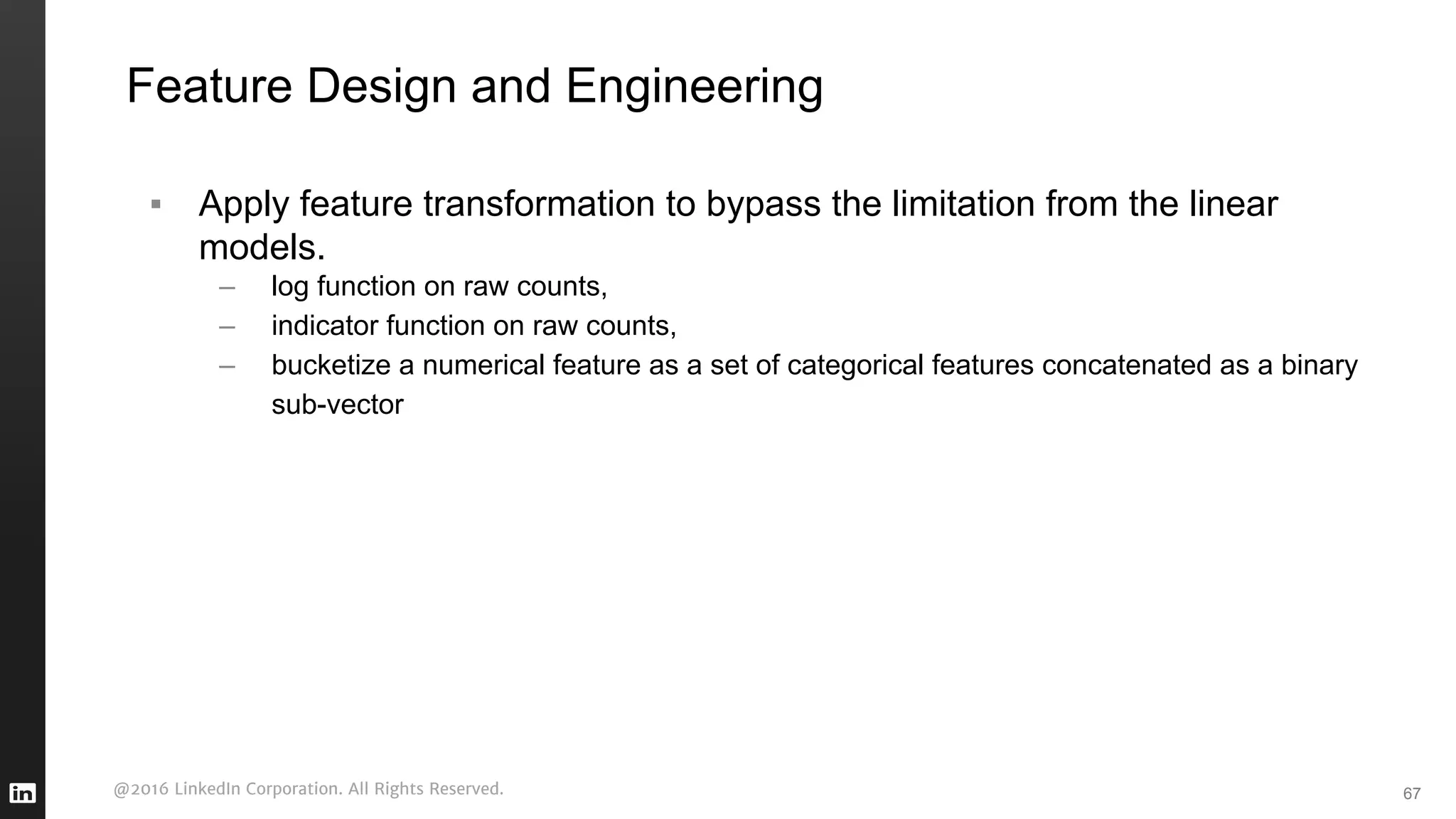 @2016 LinkedIn Corporation. All Rights Reserved.
Feature Design and Engineering
67
▪ Apply feature transformation to bypass the limitation from the linear
models.
– log function on raw counts,
– indicator function on raw counts,
– bucketize a numerical feature as a set of categorical features concatenated as a binary
sub-vector
 