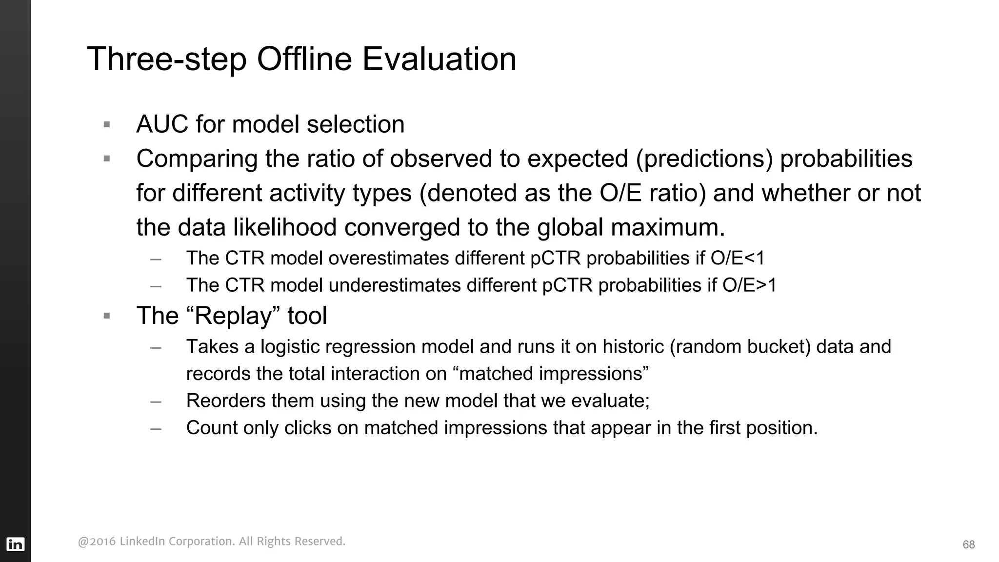 @2016 LinkedIn Corporation. All Rights Reserved.
Three-step Offline Evaluation
68
▪ AUC for model selection
▪ Comparing the ratio of observed to expected (predictions) probabilities
for different activity types (denoted as the O/E ratio) and whether or not
the data likelihood converged to the global maximum.
– The CTR model overestimates different pCTR probabilities if O/E<1
– The CTR model underestimates different pCTR probabilities if O/E>1
▪ The “Replay” tool
– Takes a logistic regression model and runs it on historic (random bucket) data and
records the total interaction on “matched impressions”
– Reorders them using the new model that we evaluate;
– Count only clicks on matched impressions that appear in the first position.
 