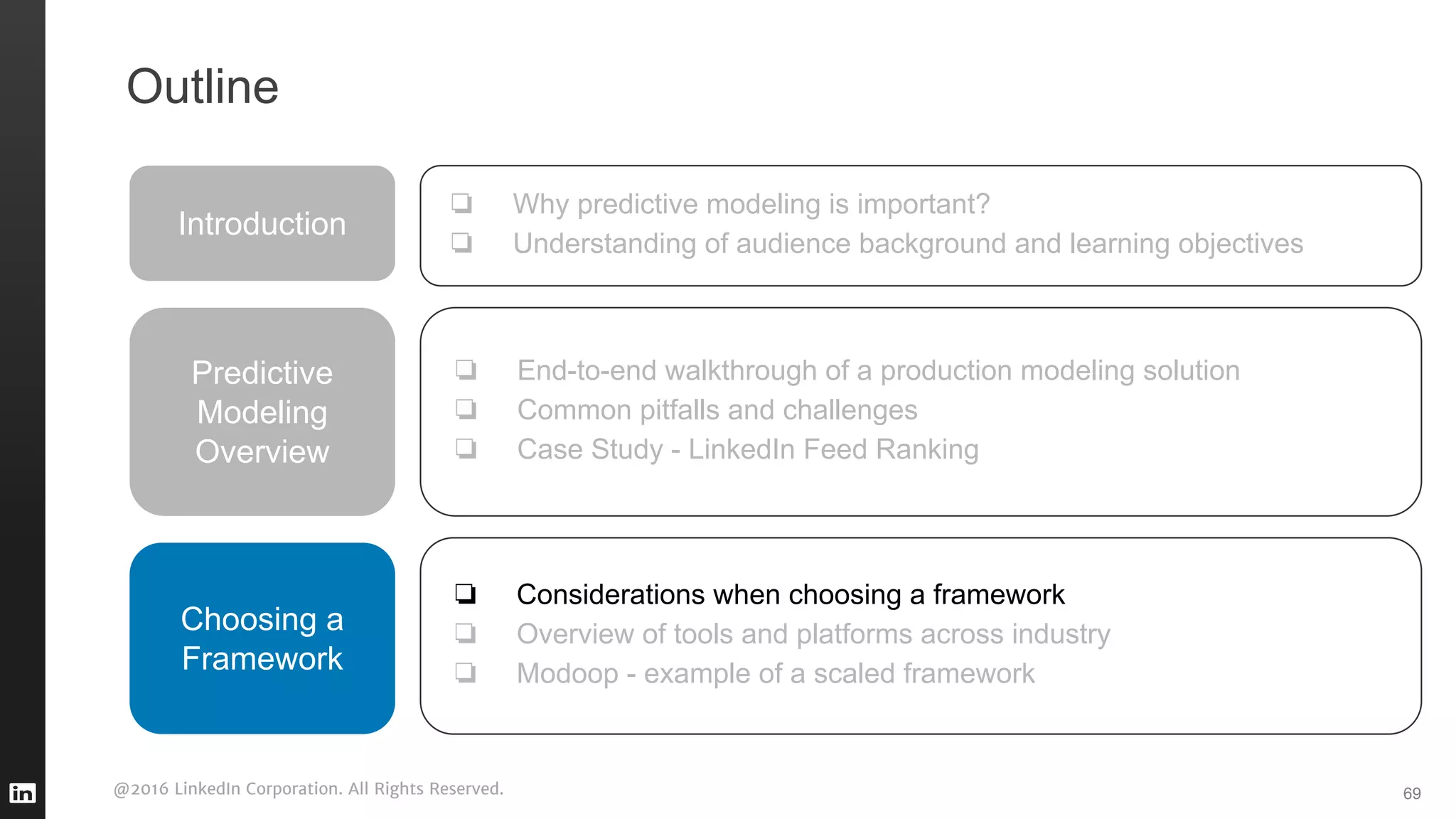 @2016 LinkedIn Corporation. All Rights Reserved. 69
Outline
Introduction
❏ Why predictive modeling is important?
❏ Understanding of audience background and learning objectives
Predictive
Modeling
Overview
❏ End-to-end walkthrough of a production modeling solution
❏ Common pitfalls and challenges
❏ Case Study - LinkedIn Feed Ranking
❏ Considerations when choosing a framework
❏ Overview of tools and platforms across industry
❏ Modoop - example of a scaled framework
Choosing a
Framework
 