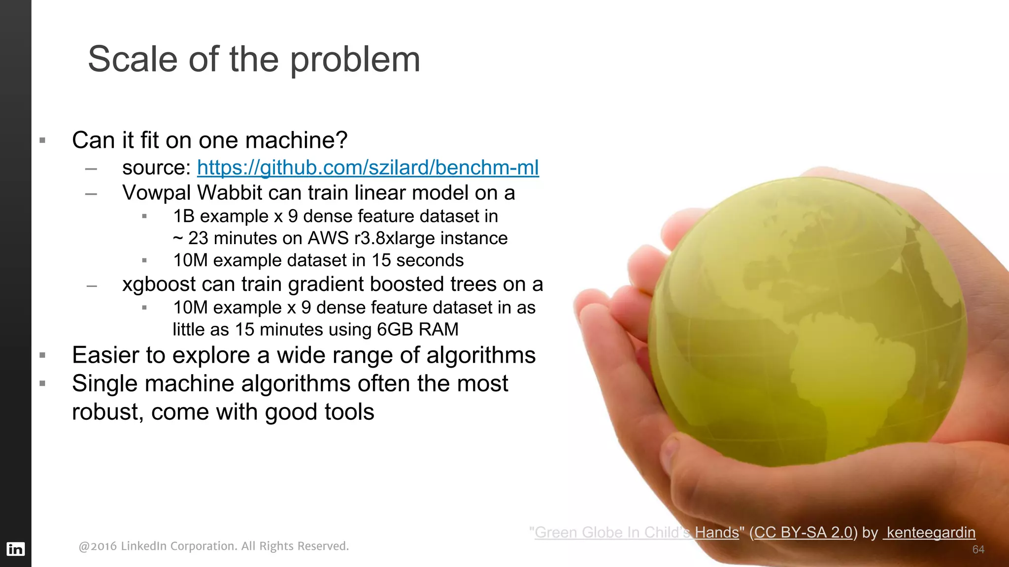 @2016 LinkedIn Corporation. All Rights Reserved.
Scale of the problem
70
▪ Can it fit on one machine?
– source: https://github.com/szilard/benchm-ml
– Vowpal Wabbit can train linear model on a
▪ 1B example x 9 dense feature dataset in
~ 23 minutes on AWS r3.8xlarge instance
▪ 10M example dataset in 15 seconds
– xgboost can train gradient boosted trees on a
▪ 10M example x 9 dense feature dataset in as
little as 15 minutes using 6GB RAM
▪ Easier to explore a wide range of algorithms
▪ Single machine algorithms often the most
robust, come with good tools
64
"Green Globe In Child’s Hands" (CC BY-SA 2.0) by kenteegardin
 