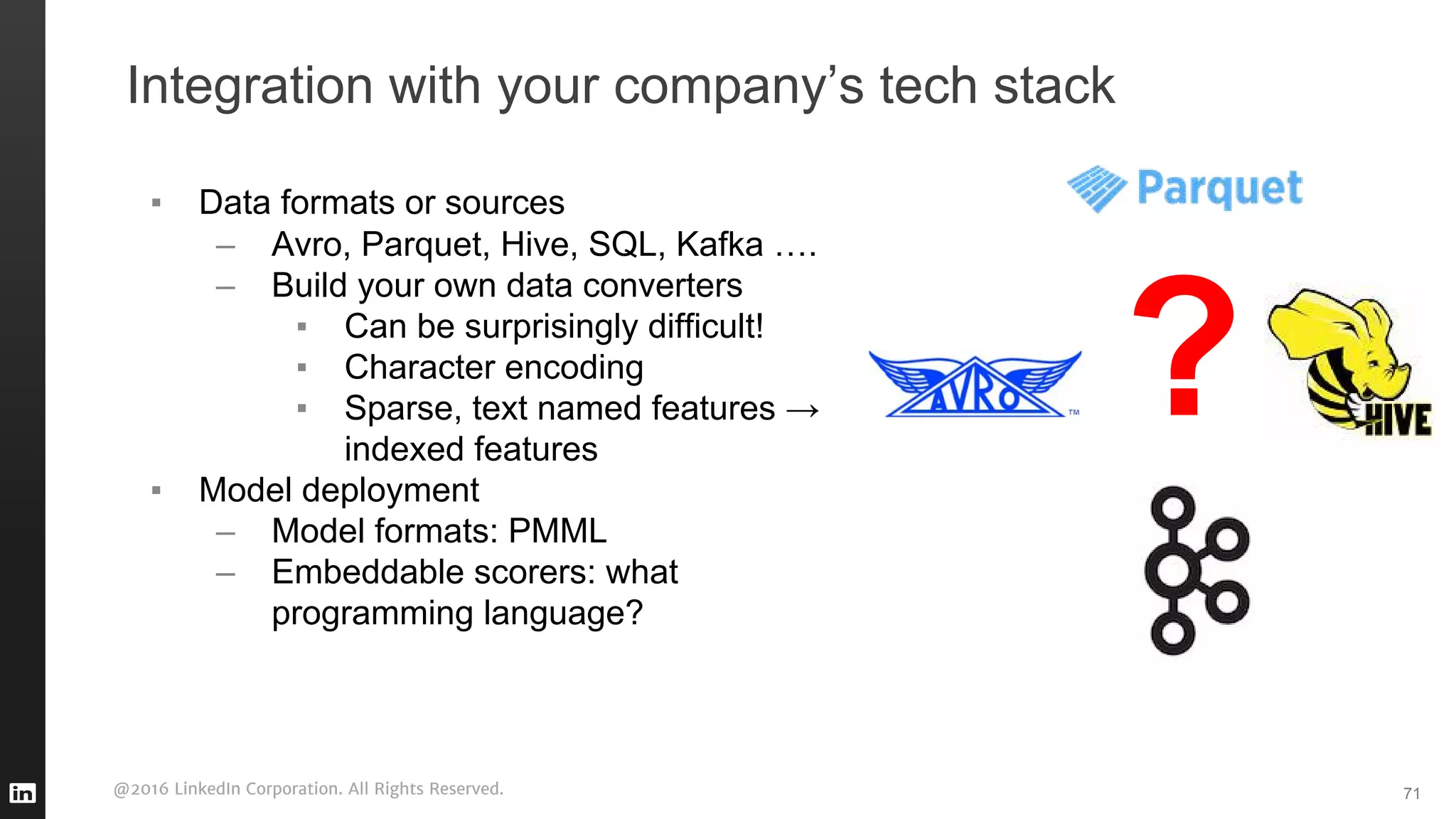 @2016 LinkedIn Corporation. All Rights Reserved. 71
Integration with your company’s tech stack
▪ Data formats or sources
– Avro, Parquet, Hive, SQL, Kafka ….
– Build your own data converters
▪ Can be surprisingly difficult!
▪ Character encoding
▪ Sparse, text named features →
indexed features
▪ Model deployment
– Model formats: PMML
– Embeddable scorers: what
programming language?
?
 