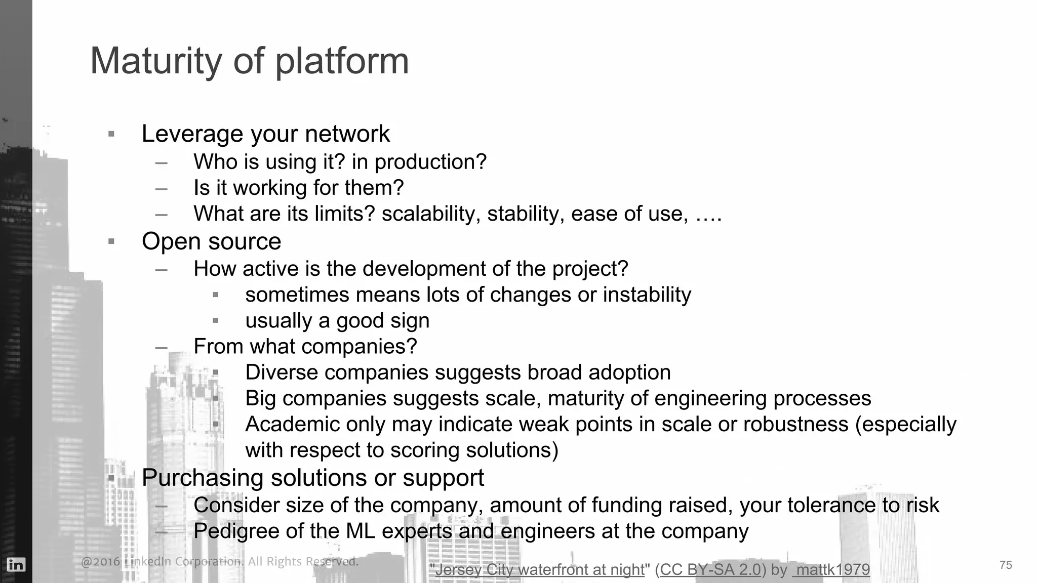 @2016 LinkedIn Corporation. All Rights Reserved.
Maturity of platform
▪ Leverage your network
– Who is using it? in production?
– Is it working for them?
– What are its limits? scalability, stability, ease of use, ….
▪ Open source
– How active is the development of the project?
▪ sometimes means lots of changes or instability
▪ usually a good sign
– From what companies?
▪ Diverse companies suggests broad adoption
▪ Big companies suggests scale, maturity of engineering processes
▪ Academic only may indicate weak points in scale or robustness (especially
with respect to scoring solutions)
▪ Purchasing solutions or support
– Consider size of the company, amount of funding raised, your tolerance to risk
– Pedigree of the ML experts and engineers at the company
75
"Jersey City waterfront at night" (CC BY-SA 2.0) by mattk1979
 