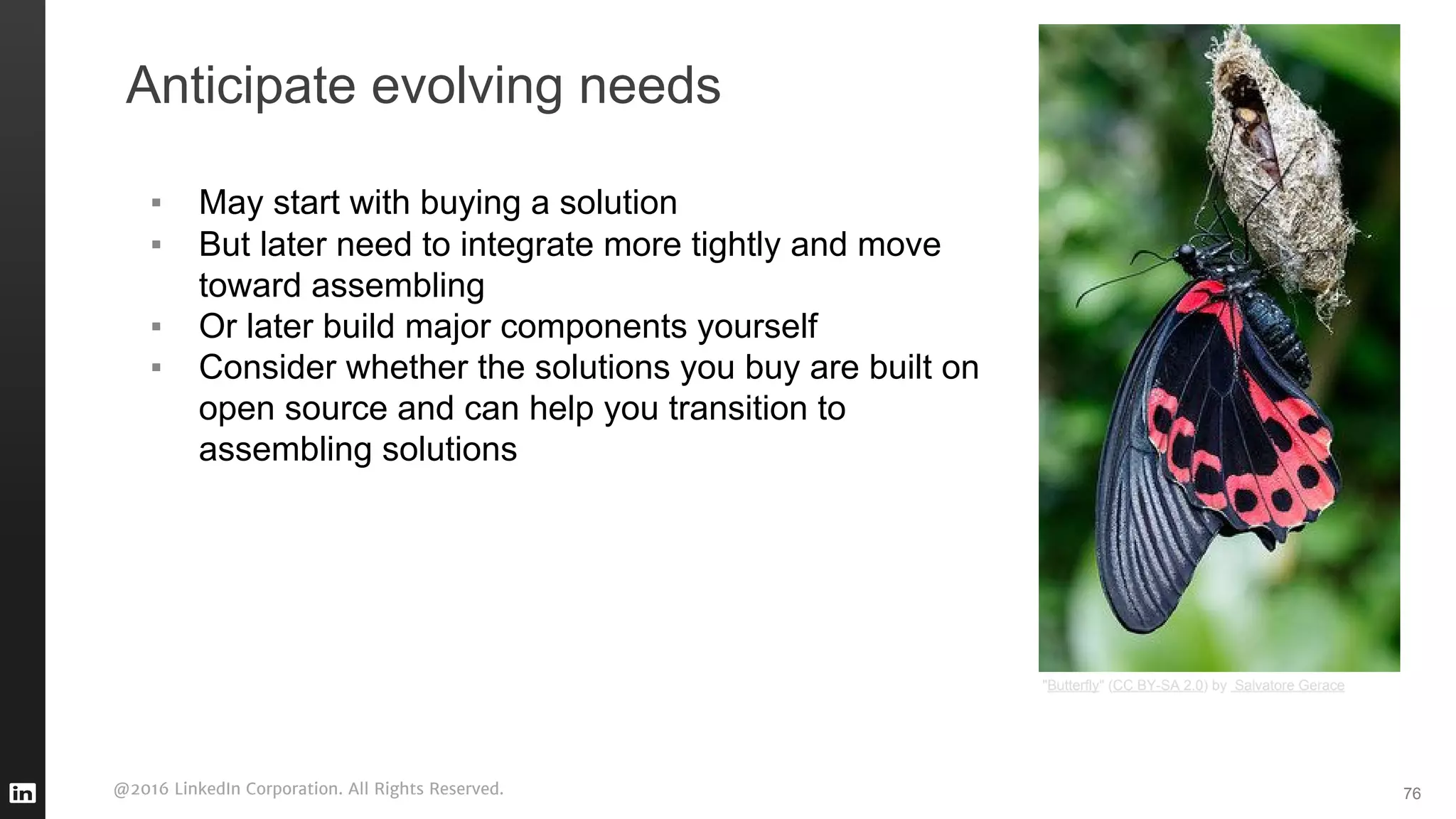 @2016 LinkedIn Corporation. All Rights Reserved.
Anticipate evolving needs
▪ May start with buying a solution
▪ But later need to integrate more tightly and move
toward assembling
▪ Or later build major components yourself
▪ Consider whether the solutions you buy are built on
open source and can help you transition to
assembling solutions
76
"Butterfly" (CC BY-SA 2.0) by Salvatore Gerace
 