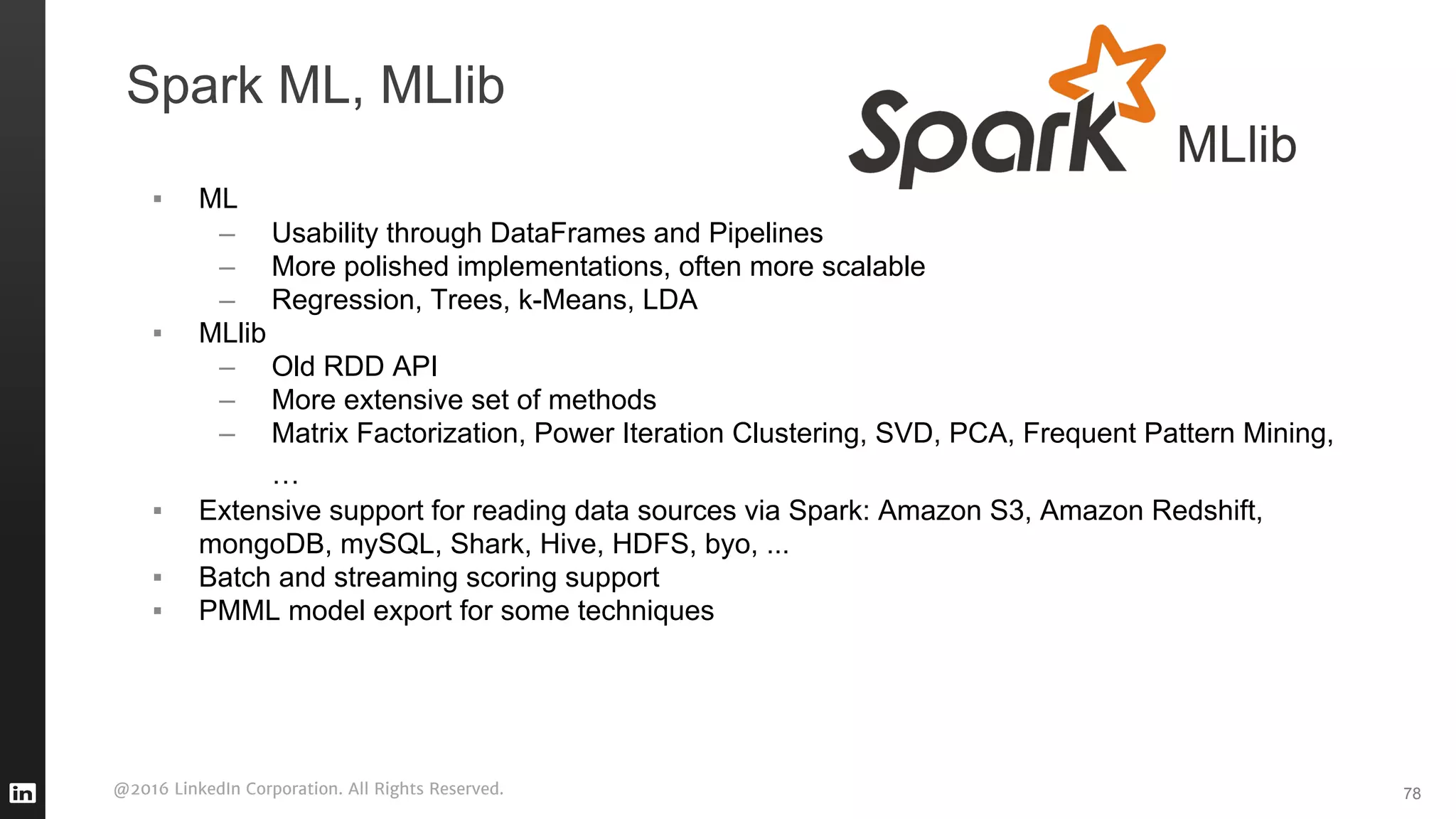 @2016 LinkedIn Corporation. All Rights Reserved.
Spark ML, MLlib
▪ ML
– Usability through DataFrames and Pipelines
– More polished implementations, often more scalable
– Regression, Trees, k-Means, LDA
▪ MLlib
– Old RDD API
– More extensive set of methods
– Matrix Factorization, Power Iteration Clustering, SVD, PCA, Frequent Pattern Mining,
…
▪ Extensive support for reading data sources via Spark: Amazon S3, Amazon Redshift,
mongoDB, mySQL, Shark, Hive, HDFS, byo, ...
▪ Batch and streaming scoring support
▪ PMML model export for some techniques
78
 