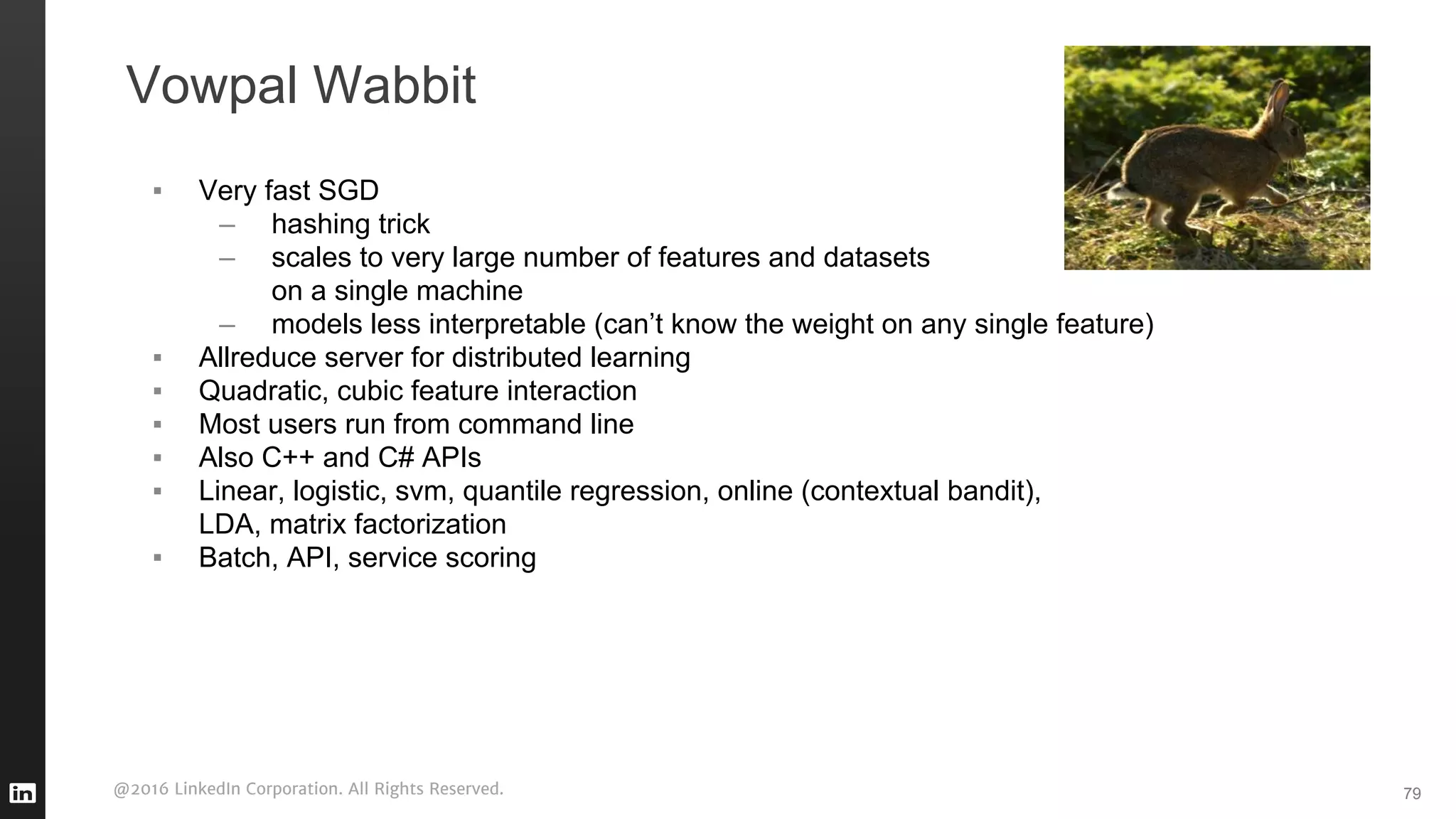 @2016 LinkedIn Corporation. All Rights Reserved.
Vowpal Wabbit
79
▪ Very fast SGD
– hashing trick
– scales to very large number of features and datasets
on a single machine
– models less interpretable (can’t know the weight on any single feature)
▪ Allreduce server for distributed learning
▪ Quadratic, cubic feature interaction
▪ Most users run from command line
▪ Also C++ and C# APIs
▪ Linear, logistic, svm, quantile regression, online (contextual bandit),
LDA, matrix factorization
▪ Batch, API, service scoring
 