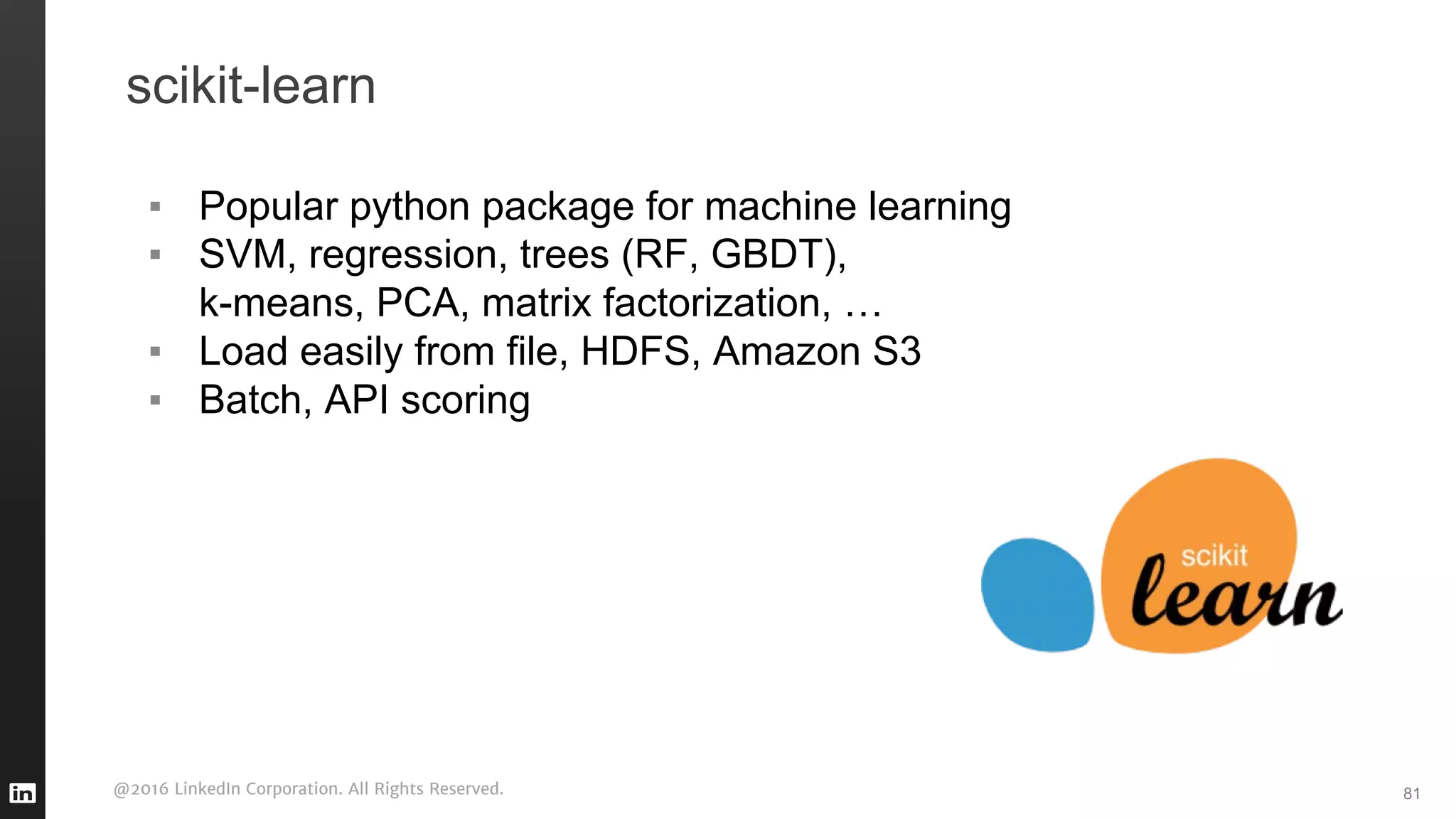 @2016 LinkedIn Corporation. All Rights Reserved.
scikit-learn
▪ Popular python package for machine learning
▪ SVM, regression, trees (RF, GBDT),
k-means, PCA, matrix factorization, …
▪ Load easily from file, HDFS, Amazon S3
▪ Batch, API scoring
81
 