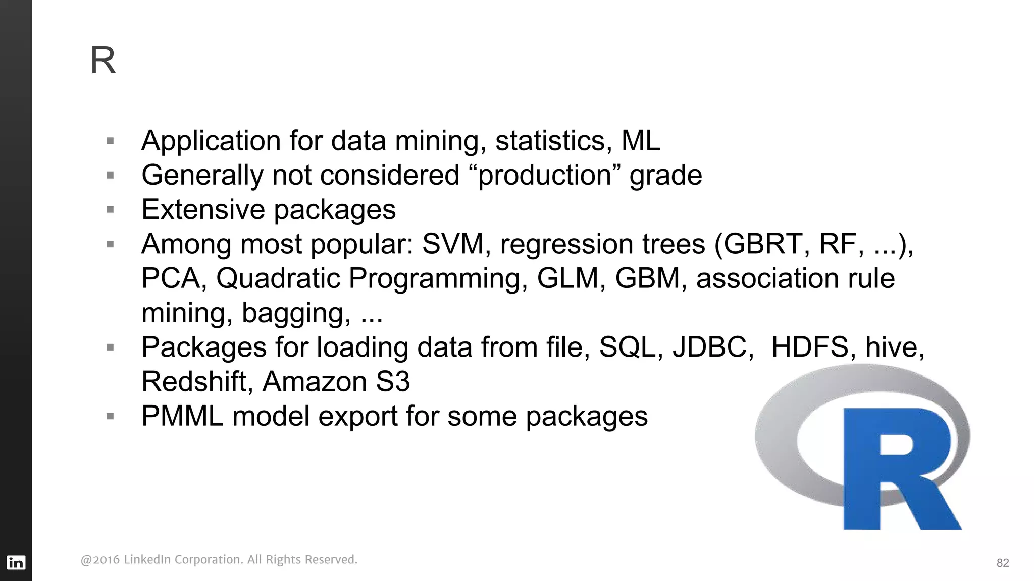@2016 LinkedIn Corporation. All Rights Reserved.
R
▪ Application for data mining, statistics, ML
▪ Generally not considered “production” grade
▪ Extensive packages
▪ Among most popular: SVM, regression trees (GBRT, RF, ...),
PCA, Quadratic Programming, GLM, GBM, association rule
mining, bagging, ...
▪ Packages for loading data from file, SQL, JDBC, HDFS, hive,
Redshift, Amazon S3
▪ PMML model export for some packages
82
 