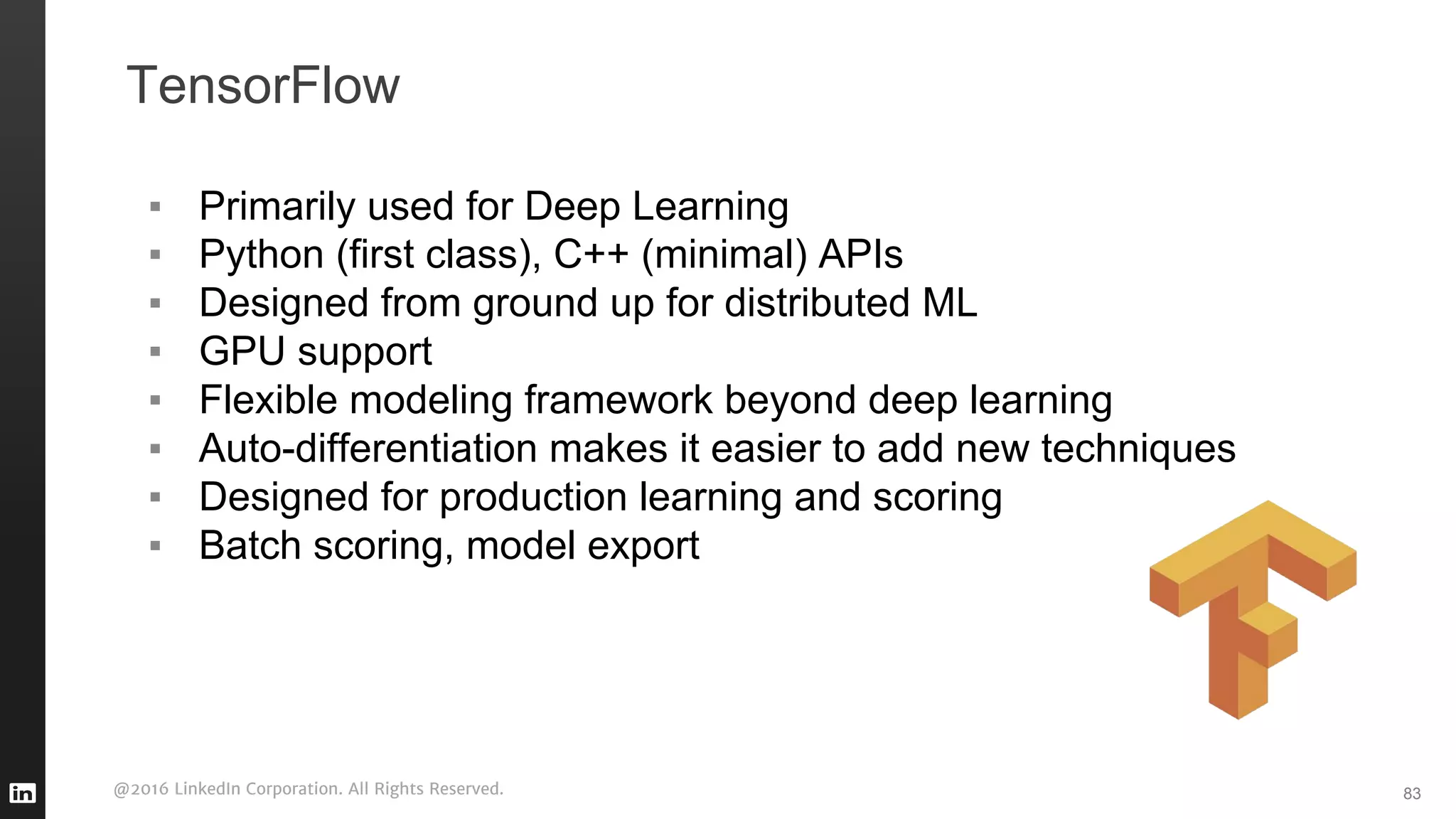 @2016 LinkedIn Corporation. All Rights Reserved.
TensorFlow
▪ Primarily used for Deep Learning
▪ Python (first class), C++ (minimal) APIs
▪ Designed from ground up for distributed ML
▪ GPU support
▪ Flexible modeling framework beyond deep learning
▪ Auto-differentiation makes it easier to add new techniques
▪ Designed for production learning and scoring
▪ Batch scoring, model export
83
 