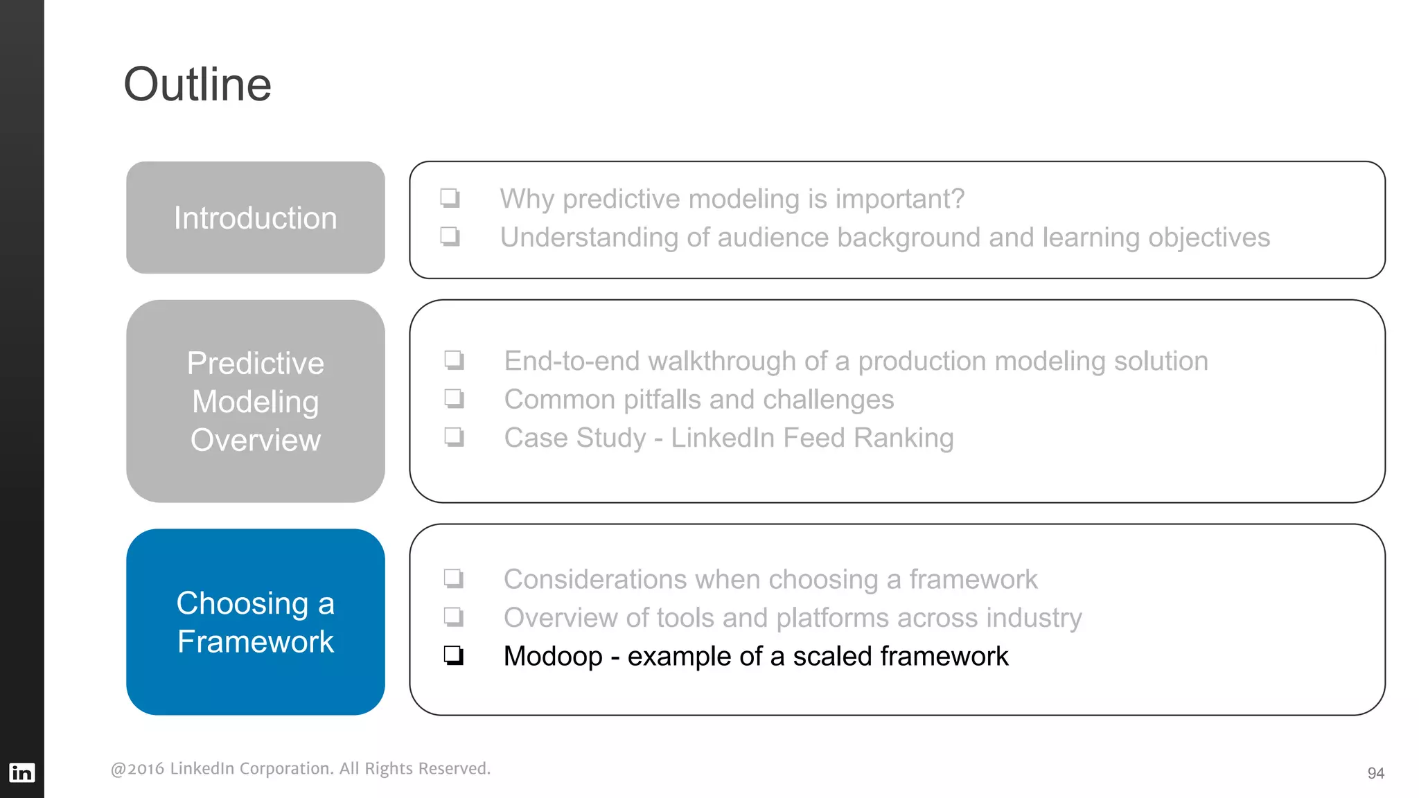 @2016 LinkedIn Corporation. All Rights Reserved. 94
Outline
Introduction
❏ Why predictive modeling is important?
❏ Understanding of audience background and learning objectives
Predictive
Modeling
Overview
❏ End-to-end walkthrough of a production modeling solution
❏ Common pitfalls and challenges
❏ Case Study - LinkedIn Feed Ranking
❏ Considerations when choosing a framework
❏ Overview of tools and platforms across industry
❏ Modoop - example of a scaled framework
Choosing a
Framework
 