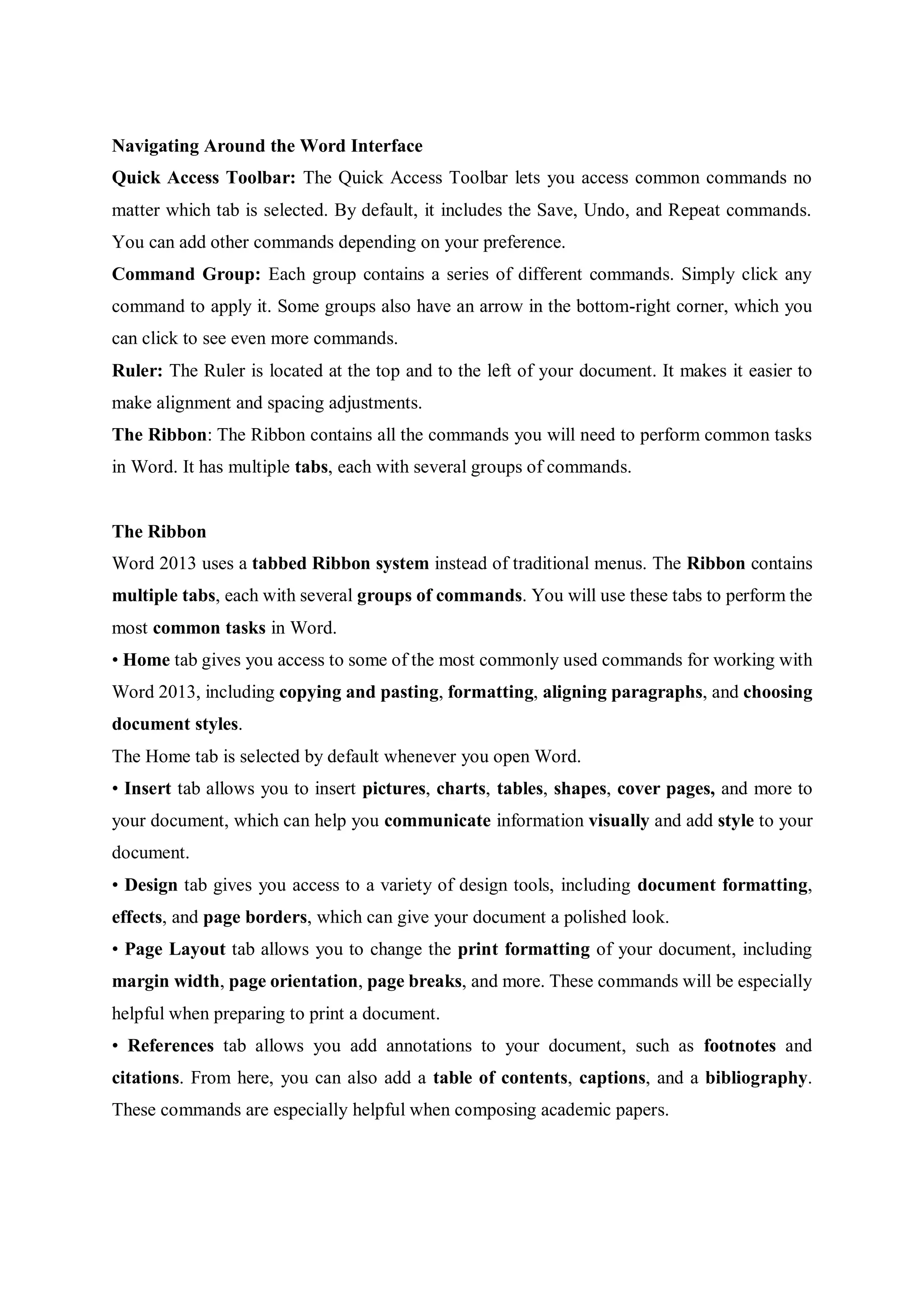 Navigating Around the Word Interface
Quick Access Toolbar: The Quick Access Toolbar lets you access common commands no
matter which tab is selected. By default, it includes the Save, Undo, and Repeat commands.
You can add other commands depending on your preference.
Command Group: Each group contains a series of different commands. Simply click any
command to apply it. Some groups also have an arrow in the bottom-right corner, which you
can click to see even more commands.
Ruler: The Ruler is located at the top and to the left of your document. It makes it easier to
make alignment and spacing adjustments.
The Ribbon: The Ribbon contains all the commands you will need to perform common tasks
in Word. It has multiple tabs, each with several groups of commands.
The Ribbon
Word 2013 uses a tabbed Ribbon system instead of traditional menus. The Ribbon contains
multiple tabs, each with several groups of commands. You will use these tabs to perform the
most common tasks in Word.
• Home tab gives you access to some of the most commonly used commands for working with
Word 2013, including copying and pasting, formatting, aligning paragraphs, and choosing
document styles.
The Home tab is selected by default whenever you open Word.
• Insert tab allows you to insert pictures, charts, tables, shapes, cover pages, and more to
your document, which can help you communicate information visually and add style to your
document.
• Design tab gives you access to a variety of design tools, including document formatting,
effects, and page borders, which can give your document a polished look.
• Page Layout tab allows you to change the print formatting of your document, including
margin width, page orientation, page breaks, and more. These commands will be especially
helpful when preparing to print a document.
• References tab allows you add annotations to your document, such as footnotes and
citations. From here, you can also add a table of contents, captions, and a bibliography.
These commands are especially helpful when composing academic papers.
 