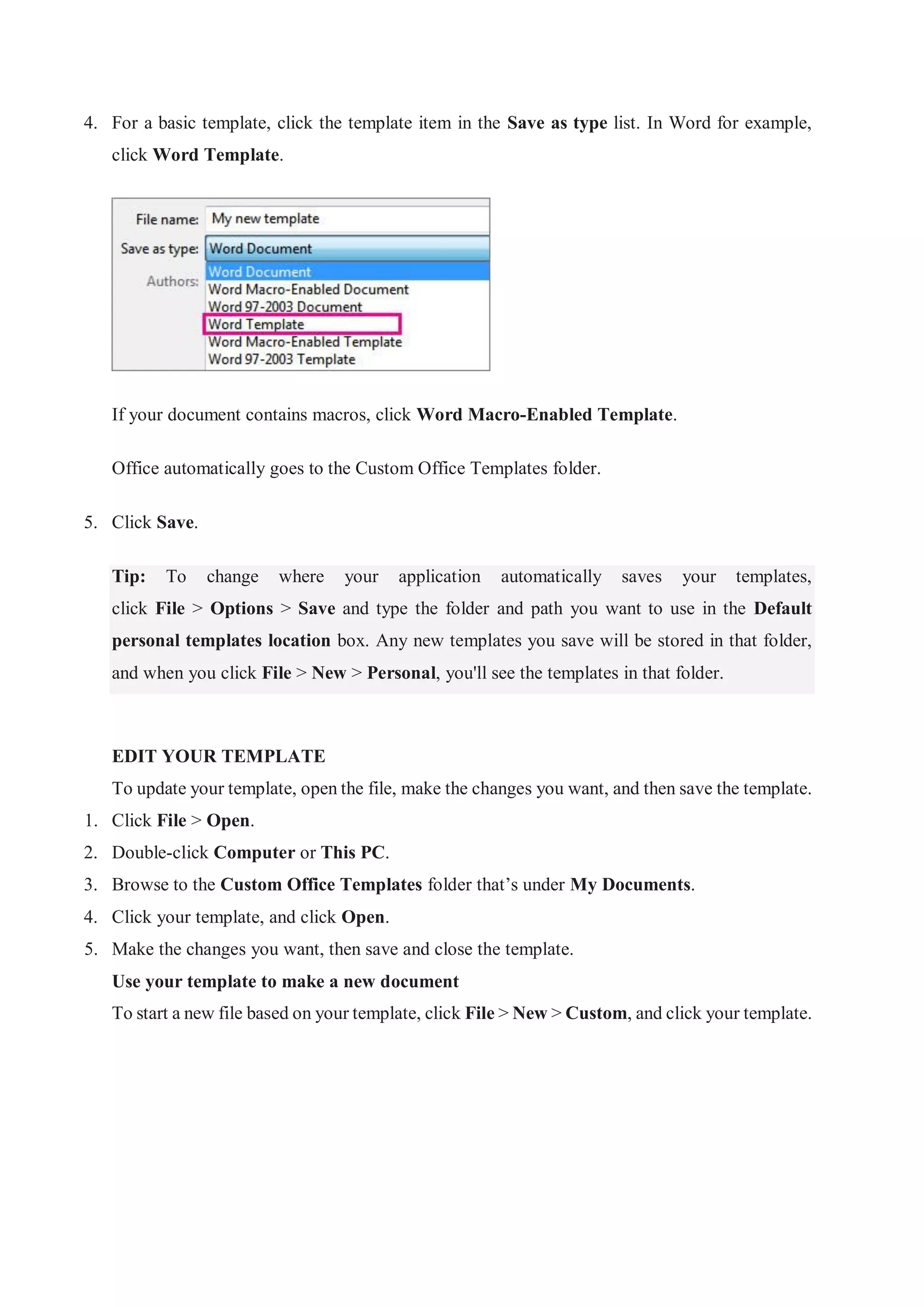 4. For a basic template, click the template item in the Save as type list. In Word for example,
click Word Template.
If your document contains macros, click Word Macro-Enabled Template.
Office automatically goes to the Custom Office Templates folder.
5. Click Save.
Tip: To change where your application automatically saves your templates,
click File > Options > Save and type the folder and path you want to use in the Default
personal templates location box. Any new templates you save will be stored in that folder,
and when you click File > New > Personal, you'll see the templates in that folder.
EDIT YOUR TEMPLATE
To update your template, open the file, make the changes you want, and then save the template.
1. Click File > Open.
2. Double-click Computer or This PC.
3. Browse to the Custom Office Templates folder that’s under My Documents.
4. Click your template, and click Open.
5. Make the changes you want, then save and close the template.
Use your template to make a new document
To start a new file based on your template, click File > New > Custom, and click your template.
 