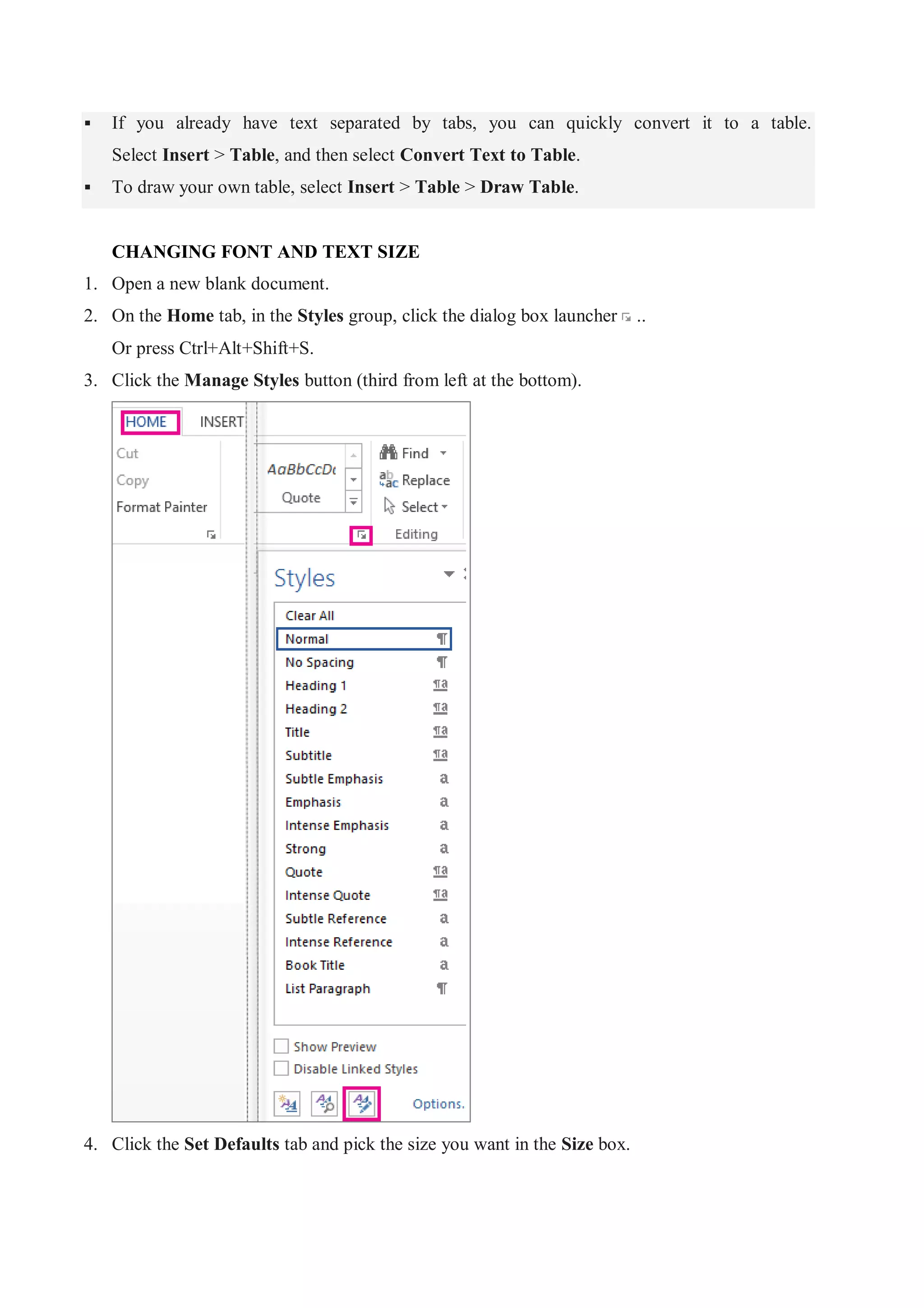  If you already have text separated by tabs, you can quickly convert it to a table.
Select Insert > Table, and then select Convert Text to Table.
 To draw your own table, select Insert > Table > Draw Table.
CHANGING FONT AND TEXT SIZE
1. Open a new blank document.
2. On the Home tab, in the Styles group, click the dialog box launcher ..
Or press Ctrl+Alt+Shift+S.
3. Click the Manage Styles button (third from left at the bottom).
4. Click the Set Defaults tab and pick the size you want in the Size box.
 