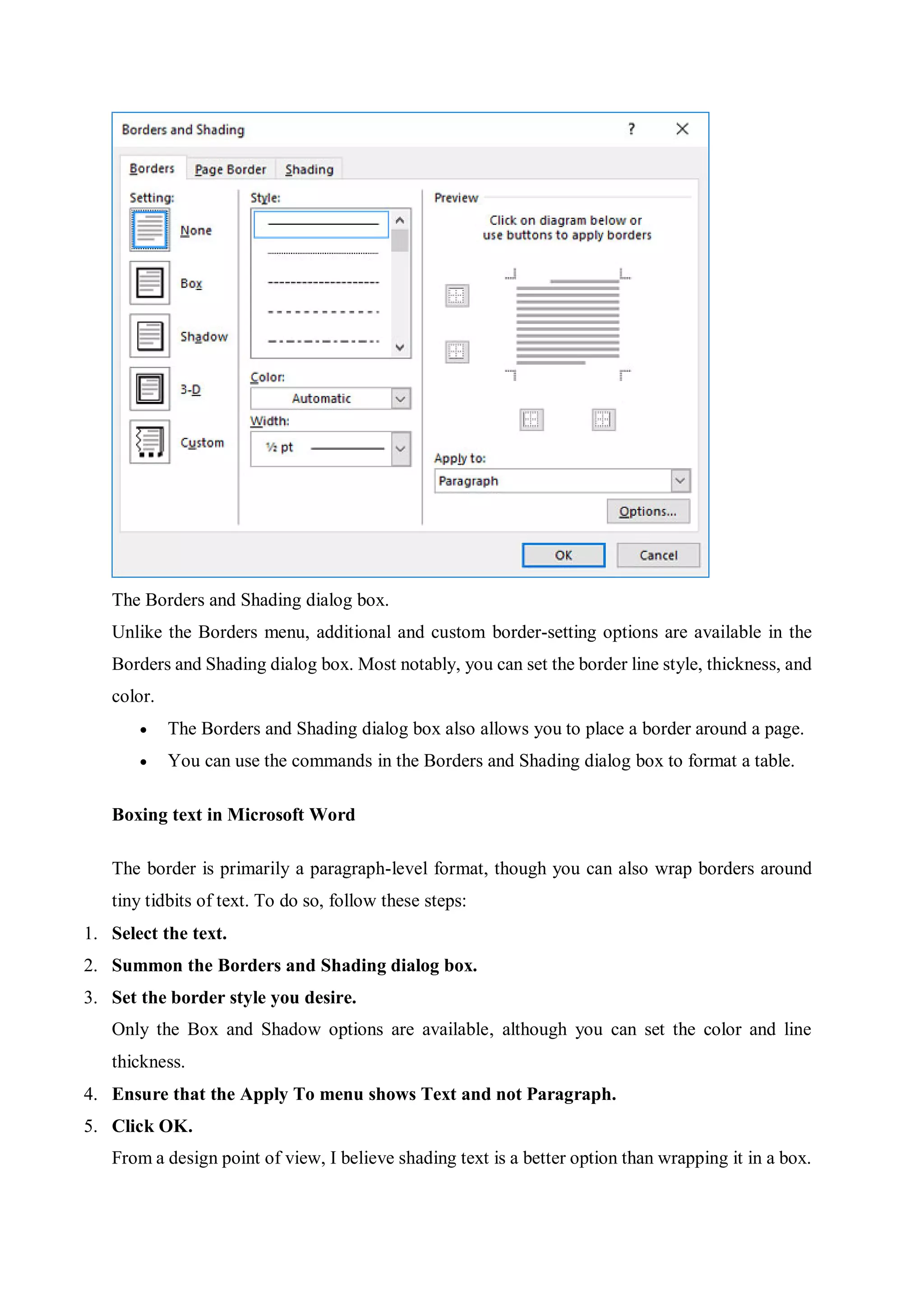 The Borders and Shading dialog box.
Unlike the Borders menu, additional and custom border-setting options are available in the
Borders and Shading dialog box. Most notably, you can set the border line style, thickness, and
color.
 The Borders and Shading dialog box also allows you to place a border around a page.
 You can use the commands in the Borders and Shading dialog box to format a table.
Boxing text in Microsoft Word
The border is primarily a paragraph-level format, though you can also wrap borders around
tiny tidbits of text. To do so, follow these steps:
1. Select the text.
2. Summon the Borders and Shading dialog box.
3. Set the border style you desire.
Only the Box and Shadow options are available, although you can set the color and line
thickness.
4. Ensure that the Apply To menu shows Text and not Paragraph.
5. Click OK.
From a design point of view, I believe shading text is a better option than wrapping it in a box.
 