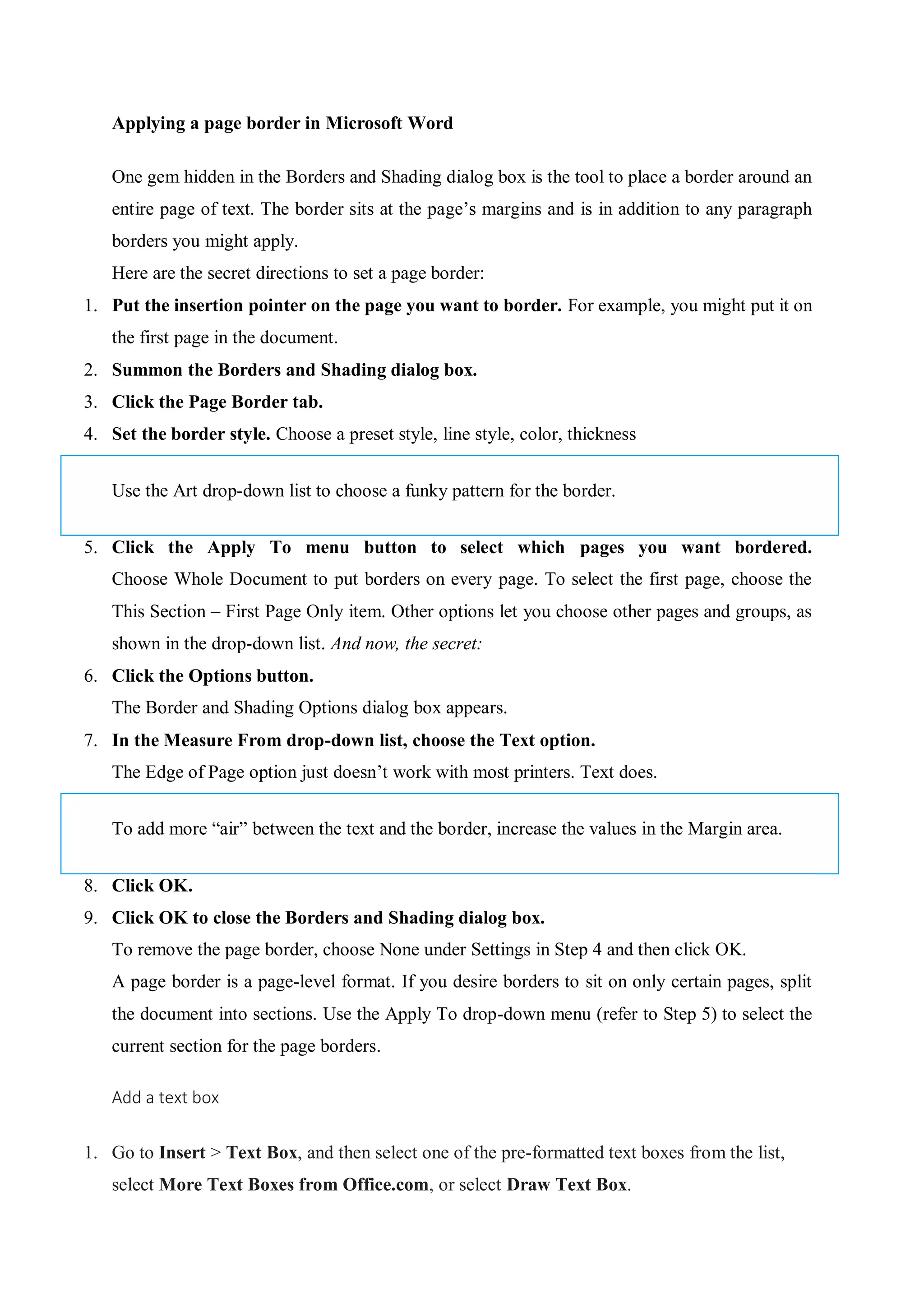 Applying a page border in Microsoft Word
One gem hidden in the Borders and Shading dialog box is the tool to place a border around an
entire page of text. The border sits at the page’s margins and is in addition to any paragraph
borders you might apply.
Here are the secret directions to set a page border:
1. Put the insertion pointer on the page you want to border. For example, you might put it on
the first page in the document.
2. Summon the Borders and Shading dialog box.
3. Click the Page Border tab.
4. Set the border style. Choose a preset style, line style, color, thickness
Use the Art drop-down list to choose a funky pattern for the border.
5. Click the Apply To menu button to select which pages you want bordered.
Choose Whole Document to put borders on every page. To select the first page, choose the
This Section – First Page Only item. Other options let you choose other pages and groups, as
shown in the drop-down list. And now, the secret:
6. Click the Options button.
The Border and Shading Options dialog box appears.
7. In the Measure From drop-down list, choose the Text option.
The Edge of Page option just doesn’t work with most printers. Text does.
To add more “air” between the text and the border, increase the values in the Margin area.
8. Click OK.
9. Click OK to close the Borders and Shading dialog box.
To remove the page border, choose None under Settings in Step 4 and then click OK.
A page border is a page-level format. If you desire borders to sit on only certain pages, split
the document into sections. Use the Apply To drop-down menu (refer to Step 5) to select the
current section for the page borders.
Add a text box
1. Go to Insert > Text Box, and then select one of the pre-formatted text boxes from the list,
select More Text Boxes from Office.com, or select Draw Text Box.
 