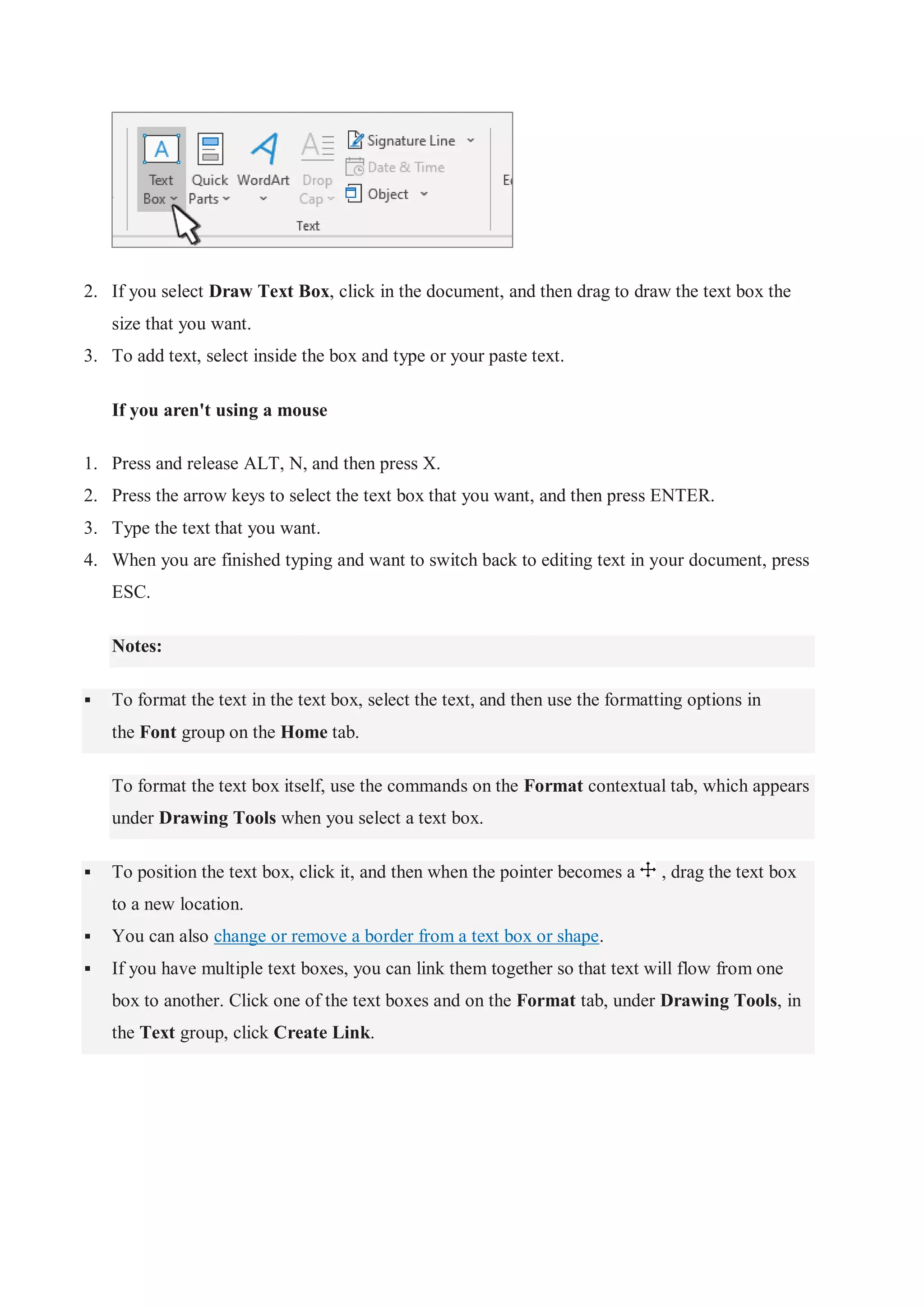 2. If you select Draw Text Box, click in the document, and then drag to draw the text box the
size that you want.
3. To add text, select inside the box and type or your paste text.
If you aren't using a mouse
1. Press and release ALT, N, and then press X.
2. Press the arrow keys to select the text box that you want, and then press ENTER.
3. Type the text that you want.
4. When you are finished typing and want to switch back to editing text in your document, press
ESC.
Notes:
 To format the text in the text box, select the text, and then use the formatting options in
the Font group on the Home tab.
To format the text box itself, use the commands on the Format contextual tab, which appears
under Drawing Tools when you select a text box.
 To position the text box, click it, and then when the pointer becomes a , drag the text box
to a new location.
 You can also change or remove a border from a text box or shape.
 If you have multiple text boxes, you can link them together so that text will flow from one
box to another. Click one of the text boxes and on the Format tab, under Drawing Tools, in
the Text group, click Create Link.
 
