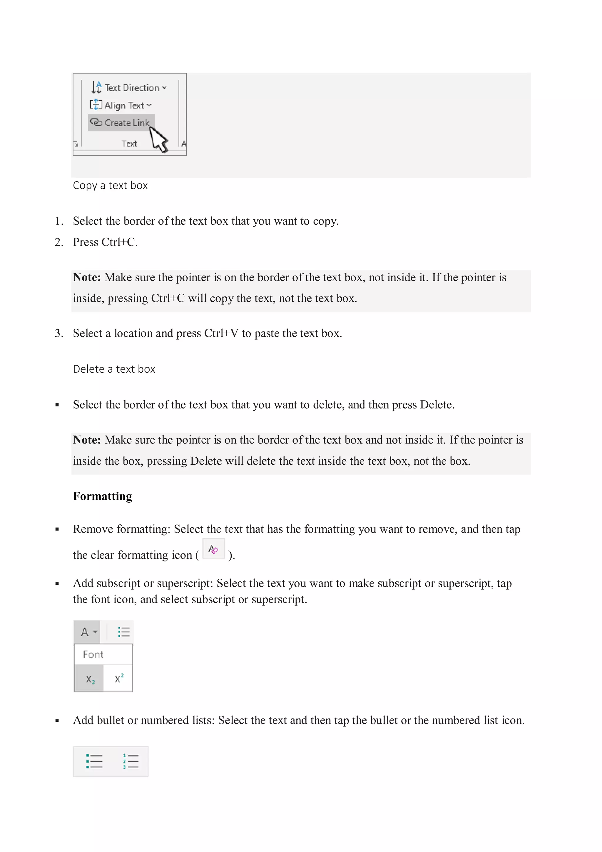 Copy a text box
1. Select the border of the text box that you want to copy.
2. Press Ctrl+C.
Note: Make sure the pointer is on the border of the text box, not inside it. If the pointer is
inside, pressing Ctrl+C will copy the text, not the text box.
3. Select a location and press Ctrl+V to paste the text box.
Delete a text box
 Select the border of the text box that you want to delete, and then press Delete.
Note: Make sure the pointer is on the border of the text box and not inside it. If the pointer is
inside the box, pressing Delete will delete the text inside the text box, not the box.
Formatting
 Remove formatting: Select the text that has the formatting you want to remove, and then tap
the clear formatting icon ( ).
 Add subscript or superscript: Select the text you want to make subscript or superscript, tap
the font icon, and select subscript or superscript.
 Add bullet or numbered lists: Select the text and then tap the bullet or the numbered list icon.
 