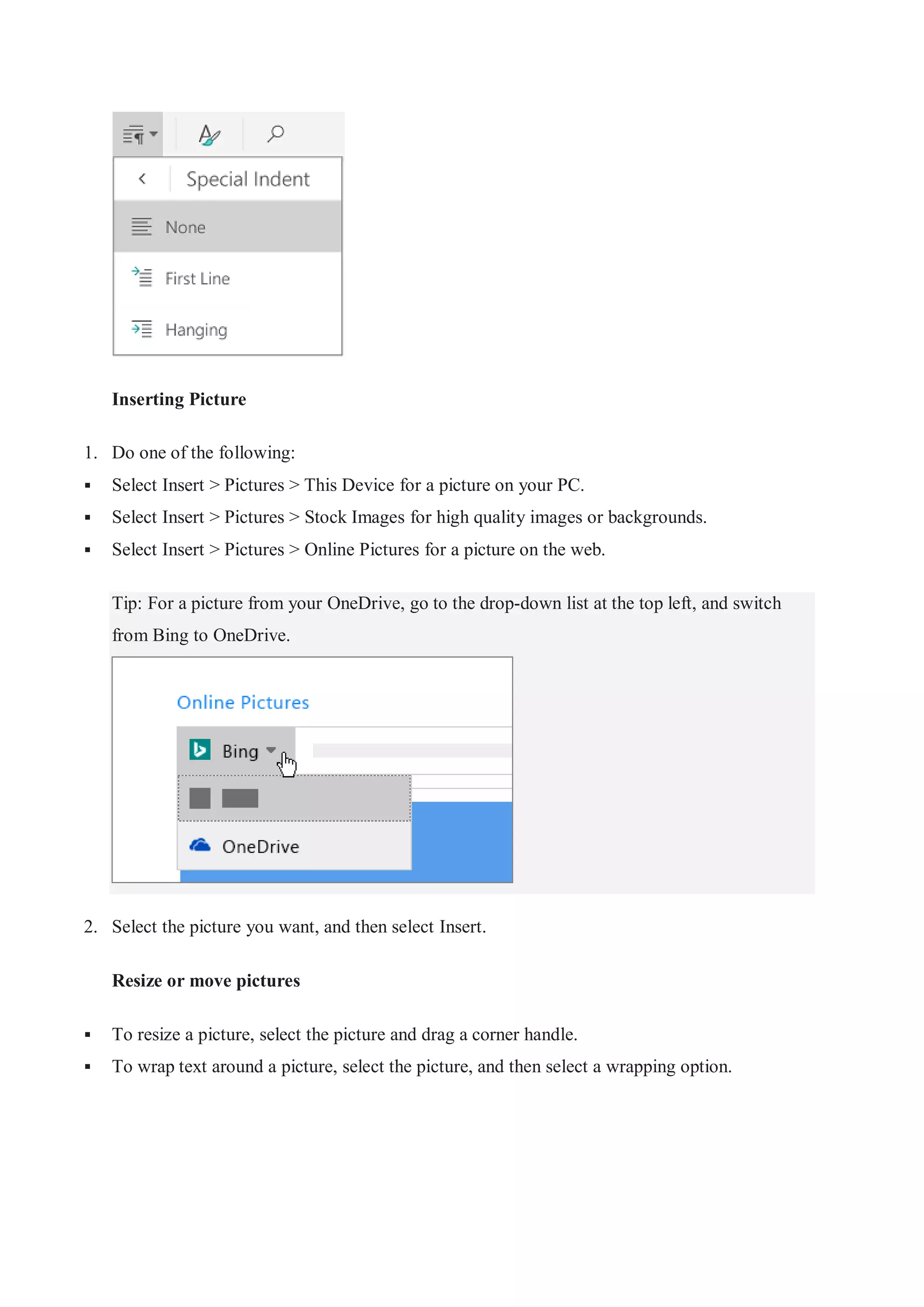 Inserting Picture
1. Do one of the following:
 Select Insert > Pictures > This Device for a picture on your PC.
 Select Insert > Pictures > Stock Images for high quality images or backgrounds.
 Select Insert > Pictures > Online Pictures for a picture on the web.
Tip: For a picture from your OneDrive, go to the drop-down list at the top left, and switch
from Bing to OneDrive.
2. Select the picture you want, and then select Insert.
Resize or move pictures
 To resize a picture, select the picture and drag a corner handle.
 To wrap text around a picture, select the picture, and then select a wrapping option.
 