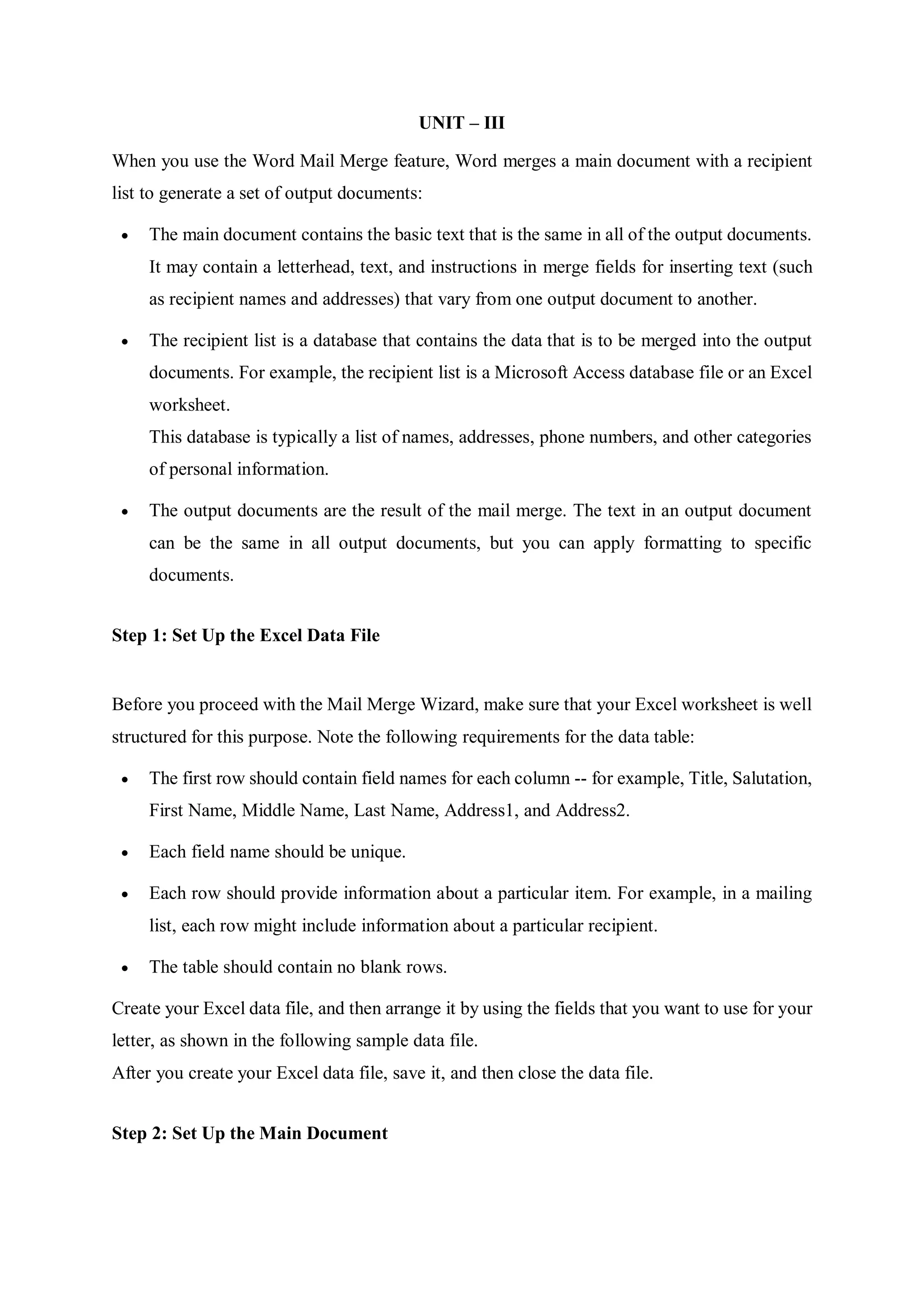 UNIT – III
When you use the Word Mail Merge feature, Word merges a main document with a recipient
list to generate a set of output documents:
 The main document contains the basic text that is the same in all of the output documents.
It may contain a letterhead, text, and instructions in merge fields for inserting text (such
as recipient names and addresses) that vary from one output document to another.
 The recipient list is a database that contains the data that is to be merged into the output
documents. For example, the recipient list is a Microsoft Access database file or an Excel
worksheet.
This database is typically a list of names, addresses, phone numbers, and other categories
of personal information.
 The output documents are the result of the mail merge. The text in an output document
can be the same in all output documents, but you can apply formatting to specific
documents.
Step 1: Set Up the Excel Data File
Before you proceed with the Mail Merge Wizard, make sure that your Excel worksheet is well
structured for this purpose. Note the following requirements for the data table:
 The first row should contain field names for each column -- for example, Title, Salutation,
First Name, Middle Name, Last Name, Address1, and Address2.
 Each field name should be unique.
 Each row should provide information about a particular item. For example, in a mailing
list, each row might include information about a particular recipient.
 The table should contain no blank rows.
Create your Excel data file, and then arrange it by using the fields that you want to use for your
letter, as shown in the following sample data file.
After you create your Excel data file, save it, and then close the data file.
Step 2: Set Up the Main Document
 