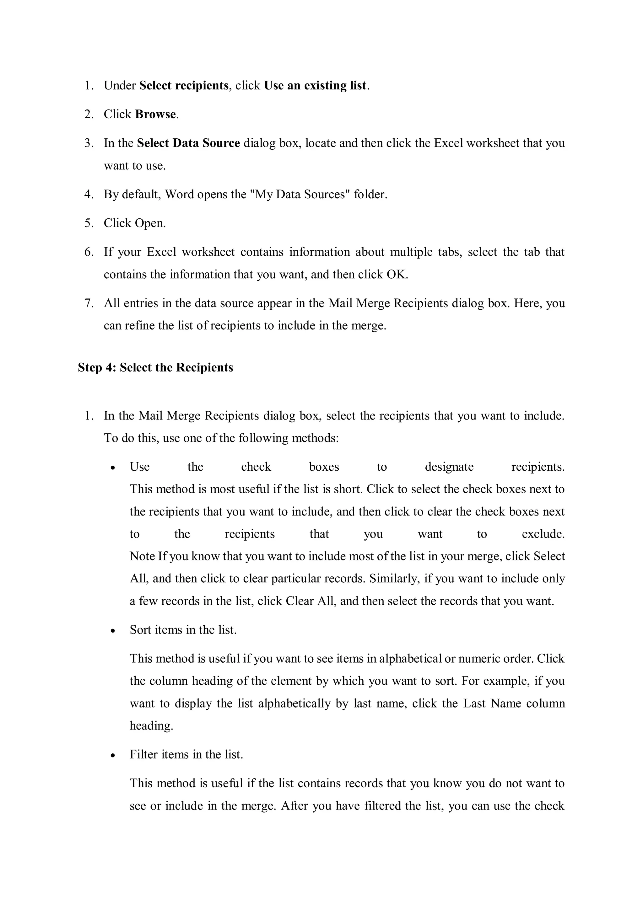 1. Under Select recipients, click Use an existing list.
2. Click Browse.
3. In the Select Data Source dialog box, locate and then click the Excel worksheet that you
want to use.
4. By default, Word opens the "My Data Sources" folder.
5. Click Open.
6. If your Excel worksheet contains information about multiple tabs, select the tab that
contains the information that you want, and then click OK.
7. All entries in the data source appear in the Mail Merge Recipients dialog box. Here, you
can refine the list of recipients to include in the merge.
Step 4: Select the Recipients
1. In the Mail Merge Recipients dialog box, select the recipients that you want to include.
To do this, use one of the following methods:
 Use the check boxes to designate recipients.
This method is most useful if the list is short. Click to select the check boxes next to
the recipients that you want to include, and then click to clear the check boxes next
to the recipients that you want to exclude.
Note If you know that you want to include most of the list in your merge, click Select
All, and then click to clear particular records. Similarly, if you want to include only
a few records in the list, click Clear All, and then select the records that you want.
 Sort items in the list.
This method is useful if you want to see items in alphabetical or numeric order. Click
the column heading of the element by which you want to sort. For example, if you
want to display the list alphabetically by last name, click the Last Name column
heading.
 Filter items in the list.
This method is useful if the list contains records that you know you do not want to
see or include in the merge. After you have filtered the list, you can use the check
 
