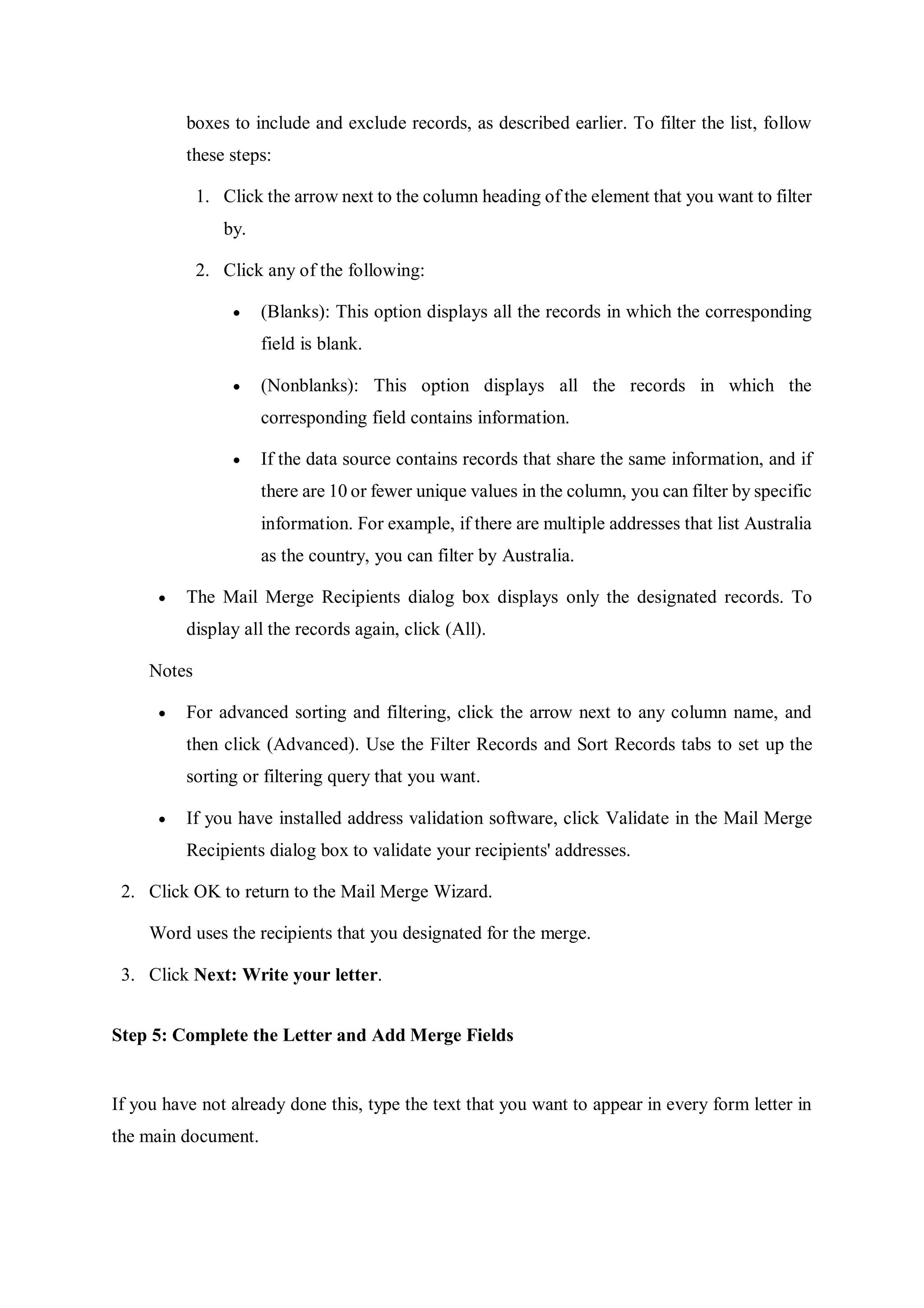 boxes to include and exclude records, as described earlier. To filter the list, follow
these steps:
1. Click the arrow next to the column heading of the element that you want to filter
by.
2. Click any of the following:
 (Blanks): This option displays all the records in which the corresponding
field is blank.
 (Nonblanks): This option displays all the records in which the
corresponding field contains information.
 If the data source contains records that share the same information, and if
there are 10 or fewer unique values in the column, you can filter by specific
information. For example, if there are multiple addresses that list Australia
as the country, you can filter by Australia.
 The Mail Merge Recipients dialog box displays only the designated records. To
display all the records again, click (All).
Notes
 For advanced sorting and filtering, click the arrow next to any column name, and
then click (Advanced). Use the Filter Records and Sort Records tabs to set up the
sorting or filtering query that you want.
 If you have installed address validation software, click Validate in the Mail Merge
Recipients dialog box to validate your recipients' addresses.
2. Click OK to return to the Mail Merge Wizard.
Word uses the recipients that you designated for the merge.
3. Click Next: Write your letter.
Step 5: Complete the Letter and Add Merge Fields
If you have not already done this, type the text that you want to appear in every form letter in
the main document.
 