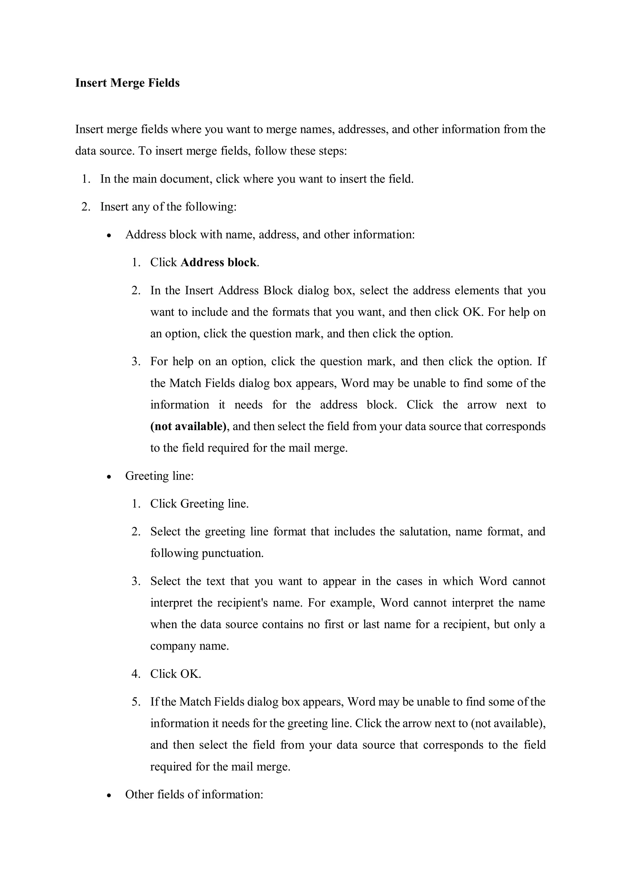 Insert Merge Fields
Insert merge fields where you want to merge names, addresses, and other information from the
data source. To insert merge fields, follow these steps:
1. In the main document, click where you want to insert the field.
2. Insert any of the following:
 Address block with name, address, and other information:
1. Click Address block.
2. In the Insert Address Block dialog box, select the address elements that you
want to include and the formats that you want, and then click OK. For help on
an option, click the question mark, and then click the option.
3. For help on an option, click the question mark, and then click the option. If
the Match Fields dialog box appears, Word may be unable to find some of the
information it needs for the address block. Click the arrow next to
(not available), and then select the field from your data source that corresponds
to the field required for the mail merge.
 Greeting line:
1. Click Greeting line.
2. Select the greeting line format that includes the salutation, name format, and
following punctuation.
3. Select the text that you want to appear in the cases in which Word cannot
interpret the recipient's name. For example, Word cannot interpret the name
when the data source contains no first or last name for a recipient, but only a
company name.
4. Click OK.
5. If the Match Fields dialog box appears, Word may be unable to find some of the
information it needs for the greeting line. Click the arrow next to (not available),
and then select the field from your data source that corresponds to the field
required for the mail merge.
 Other fields of information:
 