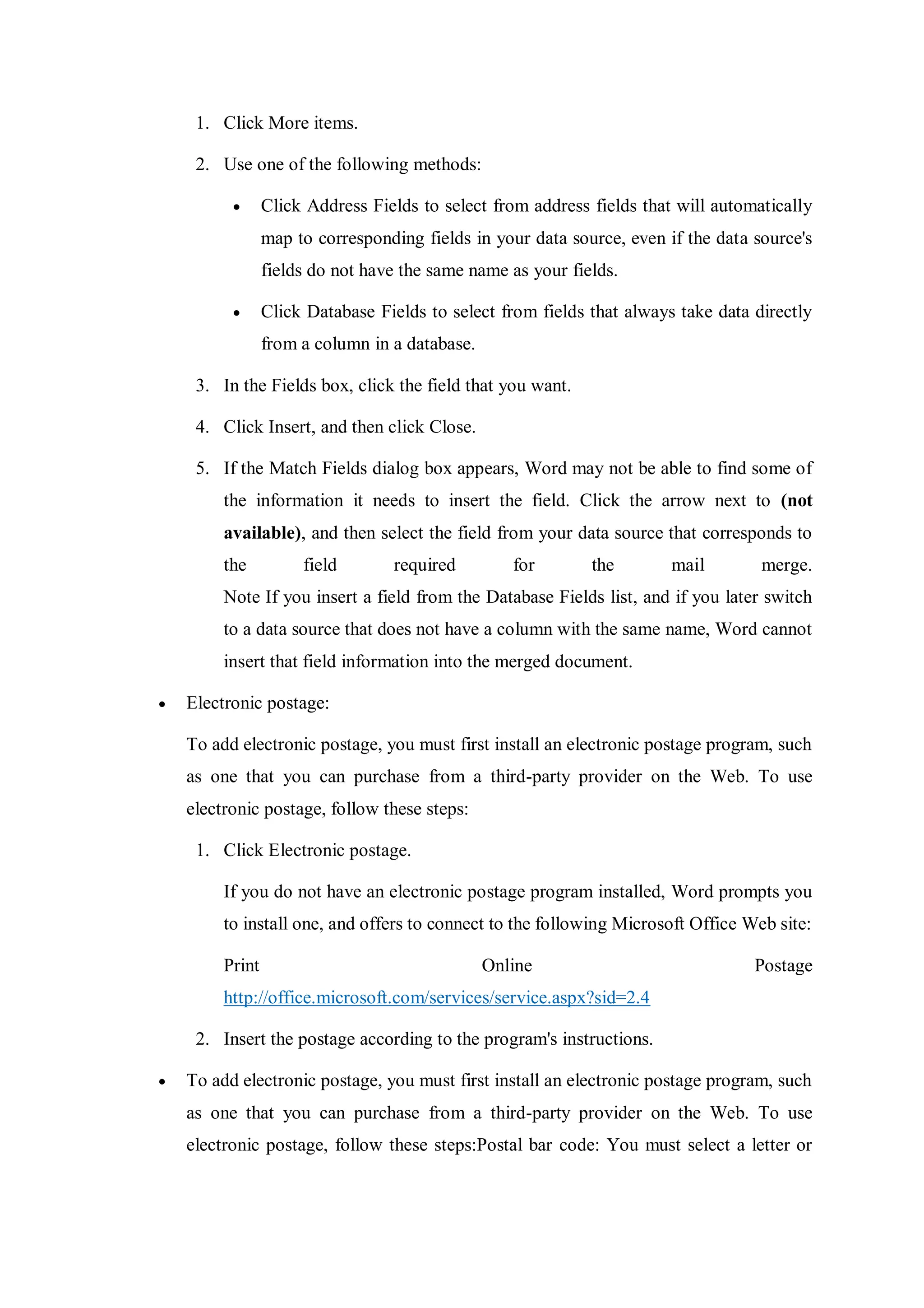 1. Click More items.
2. Use one of the following methods:
 Click Address Fields to select from address fields that will automatically
map to corresponding fields in your data source, even if the data source's
fields do not have the same name as your fields.
 Click Database Fields to select from fields that always take data directly
from a column in a database.
3. In the Fields box, click the field that you want.
4. Click Insert, and then click Close.
5. If the Match Fields dialog box appears, Word may not be able to find some of
the information it needs to insert the field. Click the arrow next to (not
available), and then select the field from your data source that corresponds to
the field required for the mail merge.
Note If you insert a field from the Database Fields list, and if you later switch
to a data source that does not have a column with the same name, Word cannot
insert that field information into the merged document.
 Electronic postage:
To add electronic postage, you must first install an electronic postage program, such
as one that you can purchase from a third-party provider on the Web. To use
electronic postage, follow these steps:
1. Click Electronic postage.
If you do not have an electronic postage program installed, Word prompts you
to install one, and offers to connect to the following Microsoft Office Web site:
Print Online Postage
http://office.microsoft.com/services/service.aspx?sid=2.4
2. Insert the postage according to the program's instructions.
 To add electronic postage, you must first install an electronic postage program, such
as one that you can purchase from a third-party provider on the Web. To use
electronic postage, follow these steps:Postal bar code: You must select a letter or
 