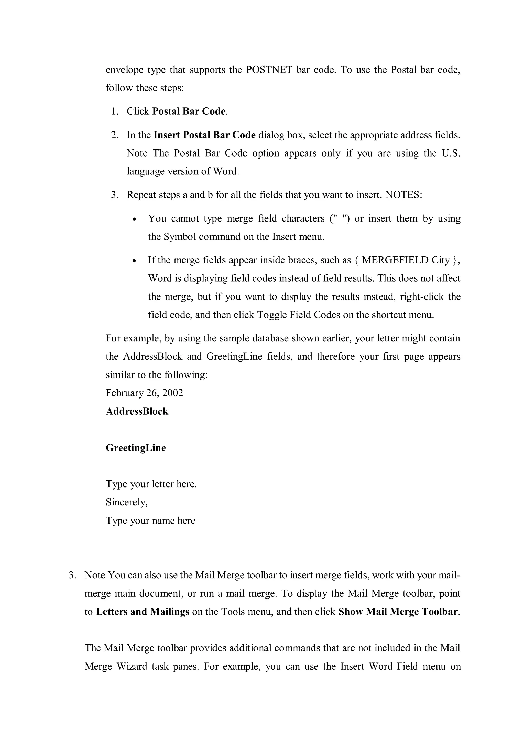 envelope type that supports the POSTNET bar code. To use the Postal bar code,
follow these steps:
1. Click Postal Bar Code.
2. In the Insert Postal Bar Code dialog box, select the appropriate address fields.
Note The Postal Bar Code option appears only if you are using the U.S.
language version of Word.
3. Repeat steps a and b for all the fields that you want to insert. NOTES:
 You cannot type merge field characters (" ") or insert them by using
the Symbol command on the Insert menu.
 If the merge fields appear inside braces, such as { MERGEFIELD City },
Word is displaying field codes instead of field results. This does not affect
the merge, but if you want to display the results instead, right-click the
field code, and then click Toggle Field Codes on the shortcut menu.
For example, by using the sample database shown earlier, your letter might contain
the AddressBlock and GreetingLine fields, and therefore your first page appears
similar to the following:
February 26, 2002
AddressBlock
GreetingLine
Type your letter here.
Sincerely,
Type your name here
3. Note You can also use the Mail Merge toolbar to insert merge fields, work with your mail-
merge main document, or run a mail merge. To display the Mail Merge toolbar, point
to Letters and Mailings on the Tools menu, and then click Show Mail Merge Toolbar.
The Mail Merge toolbar provides additional commands that are not included in the Mail
Merge Wizard task panes. For example, you can use the Insert Word Field menu on
 