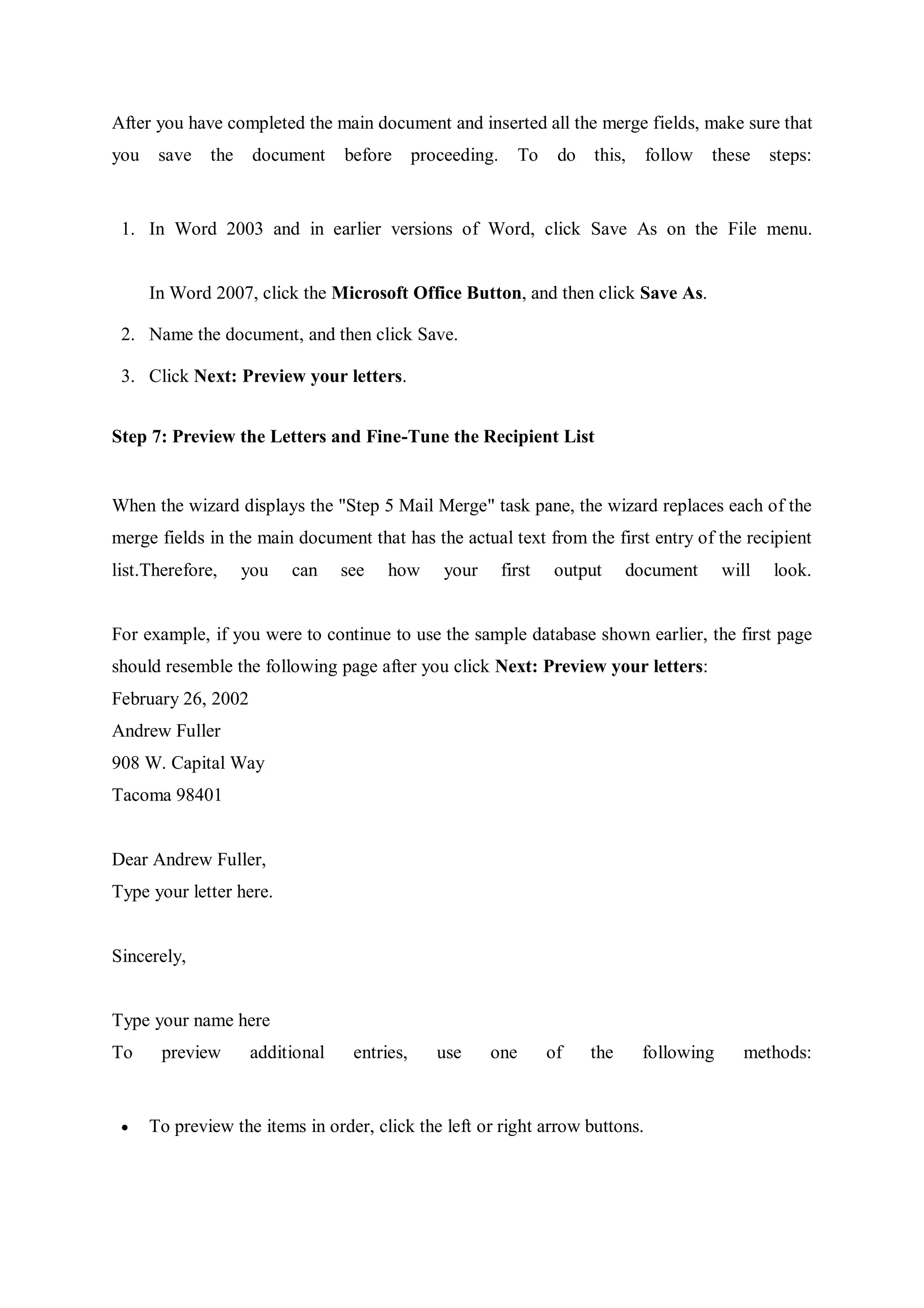 After you have completed the main document and inserted all the merge fields, make sure that
you save the document before proceeding. To do this, follow these steps:
1. In Word 2003 and in earlier versions of Word, click Save As on the File menu.
In Word 2007, click the Microsoft Office Button, and then click Save As.
2. Name the document, and then click Save.
3. Click Next: Preview your letters.
Step 7: Preview the Letters and Fine-Tune the Recipient List
When the wizard displays the "Step 5 Mail Merge" task pane, the wizard replaces each of the
merge fields in the main document that has the actual text from the first entry of the recipient
list.Therefore, you can see how your first output document will look.
For example, if you were to continue to use the sample database shown earlier, the first page
should resemble the following page after you click Next: Preview your letters:
February 26, 2002
Andrew Fuller
908 W. Capital Way
Tacoma 98401
Dear Andrew Fuller,
Type your letter here.
Sincerely,
Type your name here
To preview additional entries, use one of the following methods:
 To preview the items in order, click the left or right arrow buttons.
 