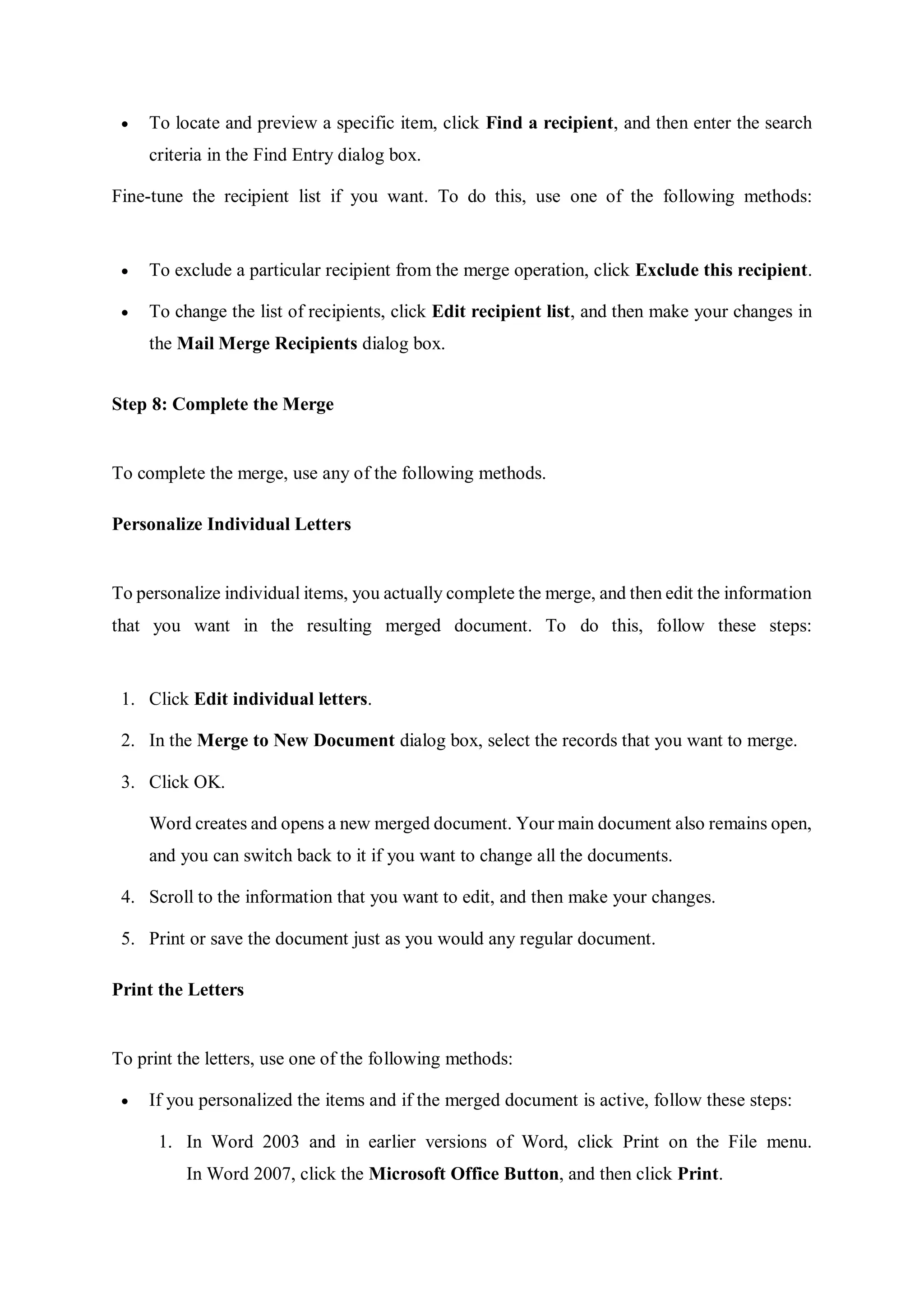  To locate and preview a specific item, click Find a recipient, and then enter the search
criteria in the Find Entry dialog box.
Fine-tune the recipient list if you want. To do this, use one of the following methods:
 To exclude a particular recipient from the merge operation, click Exclude this recipient.
 To change the list of recipients, click Edit recipient list, and then make your changes in
the Mail Merge Recipients dialog box.
Step 8: Complete the Merge
To complete the merge, use any of the following methods.
Personalize Individual Letters
To personalize individual items, you actually complete the merge, and then edit the information
that you want in the resulting merged document. To do this, follow these steps:
1. Click Edit individual letters.
2. In the Merge to New Document dialog box, select the records that you want to merge.
3. Click OK.
Word creates and opens a new merged document. Your main document also remains open,
and you can switch back to it if you want to change all the documents.
4. Scroll to the information that you want to edit, and then make your changes.
5. Print or save the document just as you would any regular document.
Print the Letters
To print the letters, use one of the following methods:
 If you personalized the items and if the merged document is active, follow these steps:
1. In Word 2003 and in earlier versions of Word, click Print on the File menu.
In Word 2007, click the Microsoft Office Button, and then click Print.
 