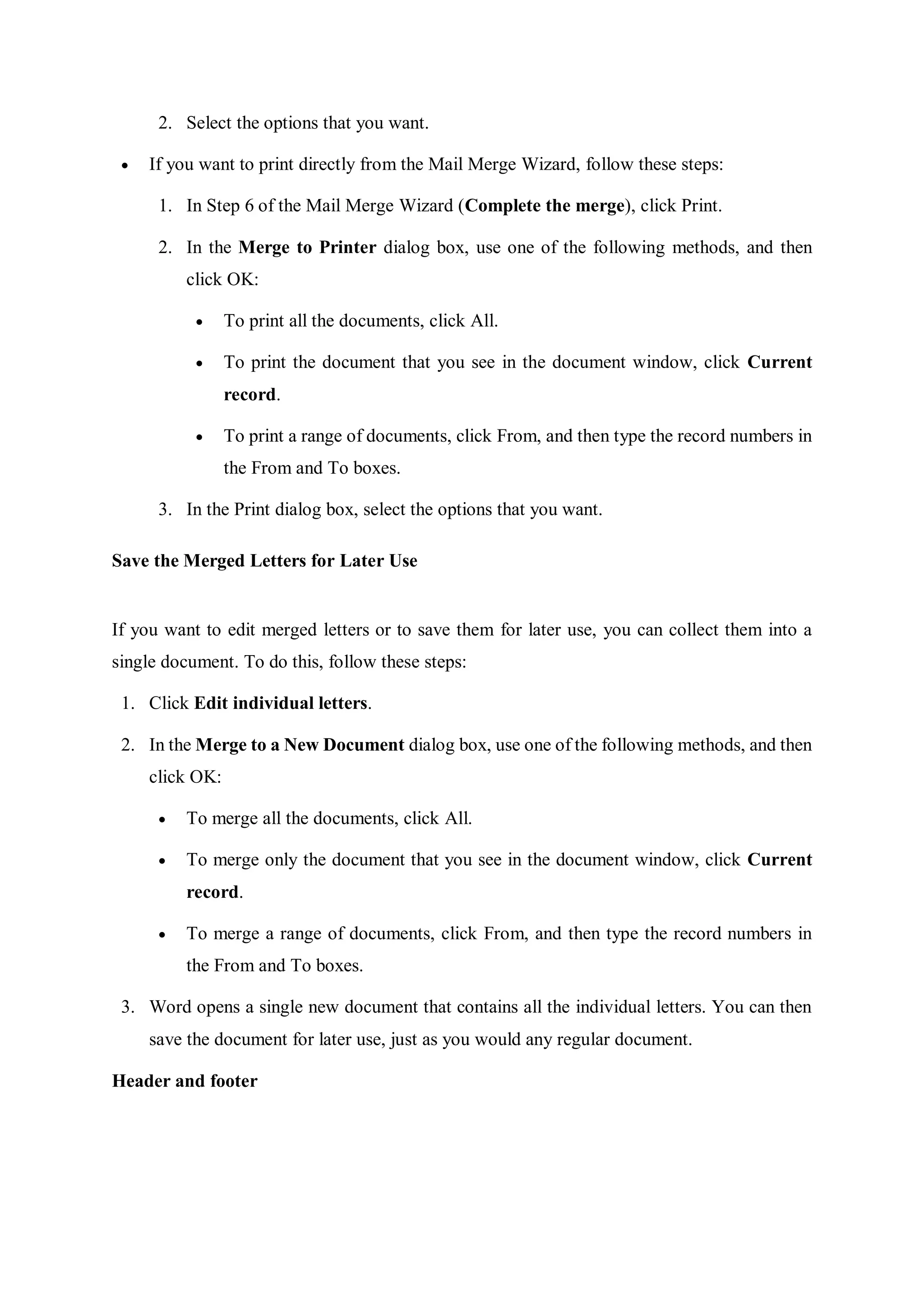 2. Select the options that you want.
 If you want to print directly from the Mail Merge Wizard, follow these steps:
1. In Step 6 of the Mail Merge Wizard (Complete the merge), click Print.
2. In the Merge to Printer dialog box, use one of the following methods, and then
click OK:
 To print all the documents, click All.
 To print the document that you see in the document window, click Current
record.
 To print a range of documents, click From, and then type the record numbers in
the From and To boxes.
3. In the Print dialog box, select the options that you want.
Save the Merged Letters for Later Use
If you want to edit merged letters or to save them for later use, you can collect them into a
single document. To do this, follow these steps:
1. Click Edit individual letters.
2. In the Merge to a New Document dialog box, use one of the following methods, and then
click OK:
 To merge all the documents, click All.
 To merge only the document that you see in the document window, click Current
record.
 To merge a range of documents, click From, and then type the record numbers in
the From and To boxes.
3. Word opens a single new document that contains all the individual letters. You can then
save the document for later use, just as you would any regular document.
Header and footer
 