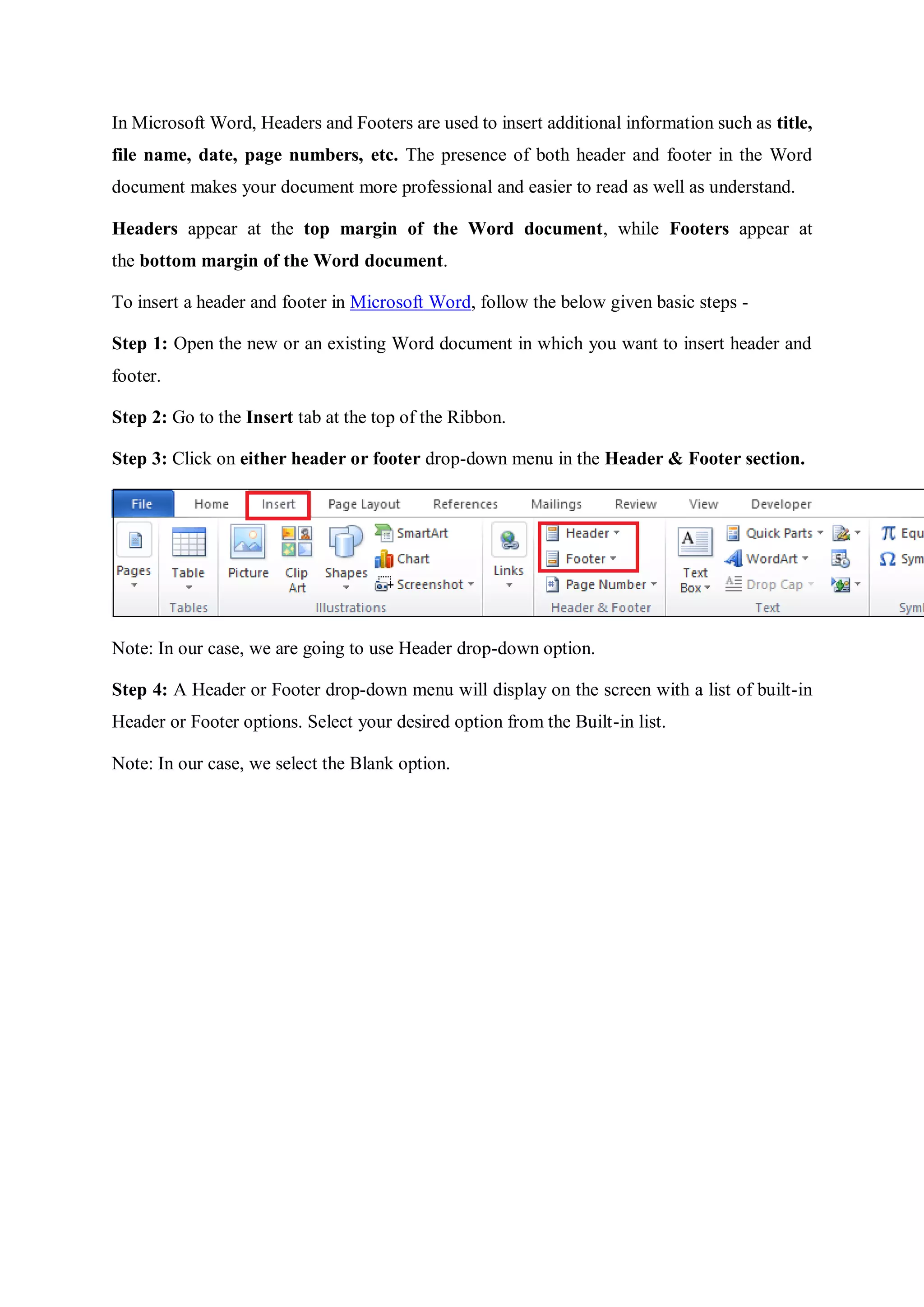 In Microsoft Word, Headers and Footers are used to insert additional information such as title,
file name, date, page numbers, etc. The presence of both header and footer in the Word
document makes your document more professional and easier to read as well as understand.
Headers appear at the top margin of the Word document, while Footers appear at
the bottom margin of the Word document.
To insert a header and footer in Microsoft Word, follow the below given basic steps -
Step 1: Open the new or an existing Word document in which you want to insert header and
footer.
Step 2: Go to the Insert tab at the top of the Ribbon.
Step 3: Click on either header or footer drop-down menu in the Header & Footer section.
Note: In our case, we are going to use Header drop-down option.
Step 4: A Header or Footer drop-down menu will display on the screen with a list of built-in
Header or Footer options. Select your desired option from the Built-in list.
Note: In our case, we select the Blank option.
 