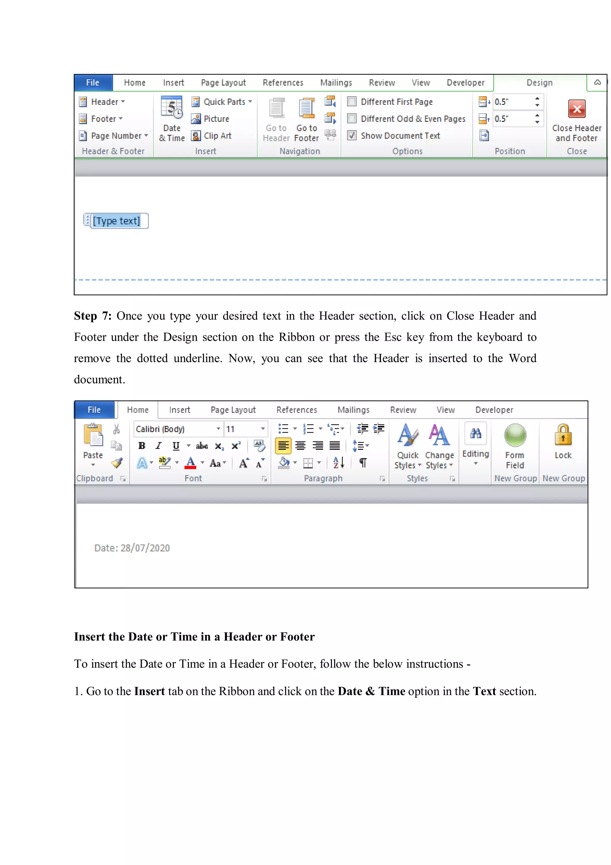 Step 7: Once you type your desired text in the Header section, click on Close Header and
Footer under the Design section on the Ribbon or press the Esc key from the keyboard to
remove the dotted underline. Now, you can see that the Header is inserted to the Word
document.
Insert the Date or Time in a Header or Footer
To insert the Date or Time in a Header or Footer, follow the below instructions -
1. Go to the Insert tab on the Ribbon and click on the Date & Time option in the Text section.
 
