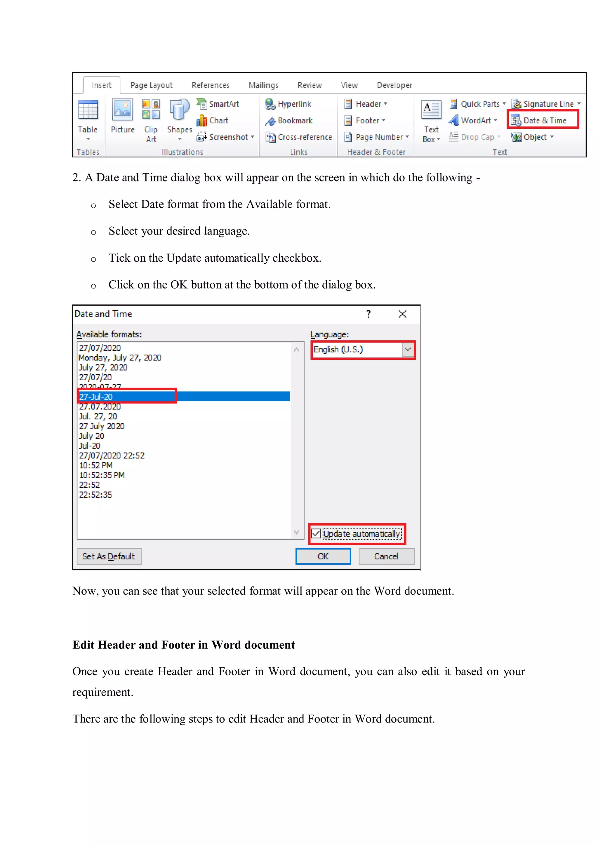 2. A Date and Time dialog box will appear on the screen in which do the following -
o Select Date format from the Available format.
o Select your desired language.
o Tick on the Update automatically checkbox.
o Click on the OK button at the bottom of the dialog box.
Now, you can see that your selected format will appear on the Word document.
Edit Header and Footer in Word document
Once you create Header and Footer in Word document, you can also edit it based on your
requirement.
There are the following steps to edit Header and Footer in Word document.
 