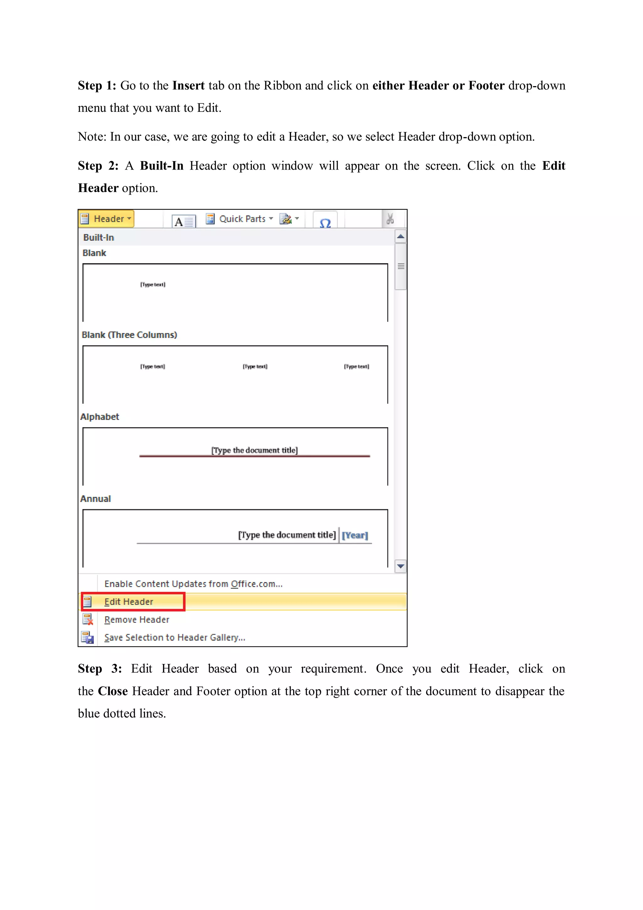 Step 1: Go to the Insert tab on the Ribbon and click on either Header or Footer drop-down
menu that you want to Edit.
Note: In our case, we are going to edit a Header, so we select Header drop-down option.
Step 2: A Built-In Header option window will appear on the screen. Click on the Edit
Header option.
Step 3: Edit Header based on your requirement. Once you edit Header, click on
the Close Header and Footer option at the top right corner of the document to disappear the
blue dotted lines.
 