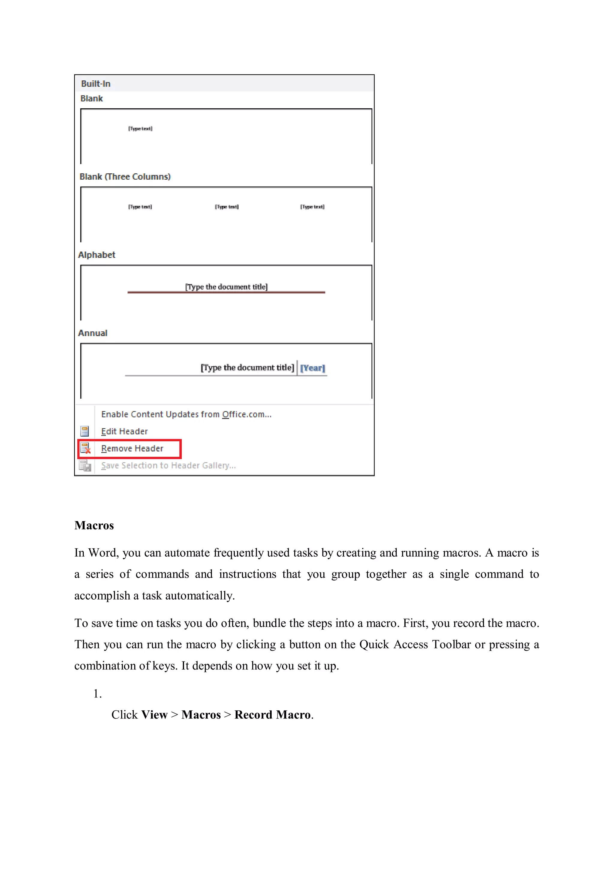 Macros
In Word, you can automate frequently used tasks by creating and running macros. A macro is
a series of commands and instructions that you group together as a single command to
accomplish a task automatically.
To save time on tasks you do often, bundle the steps into a macro. First, you record the macro.
Then you can run the macro by clicking a button on the Quick Access Toolbar or pressing a
combination of keys. It depends on how you set it up.
1.
Click View > Macros > Record Macro.
 