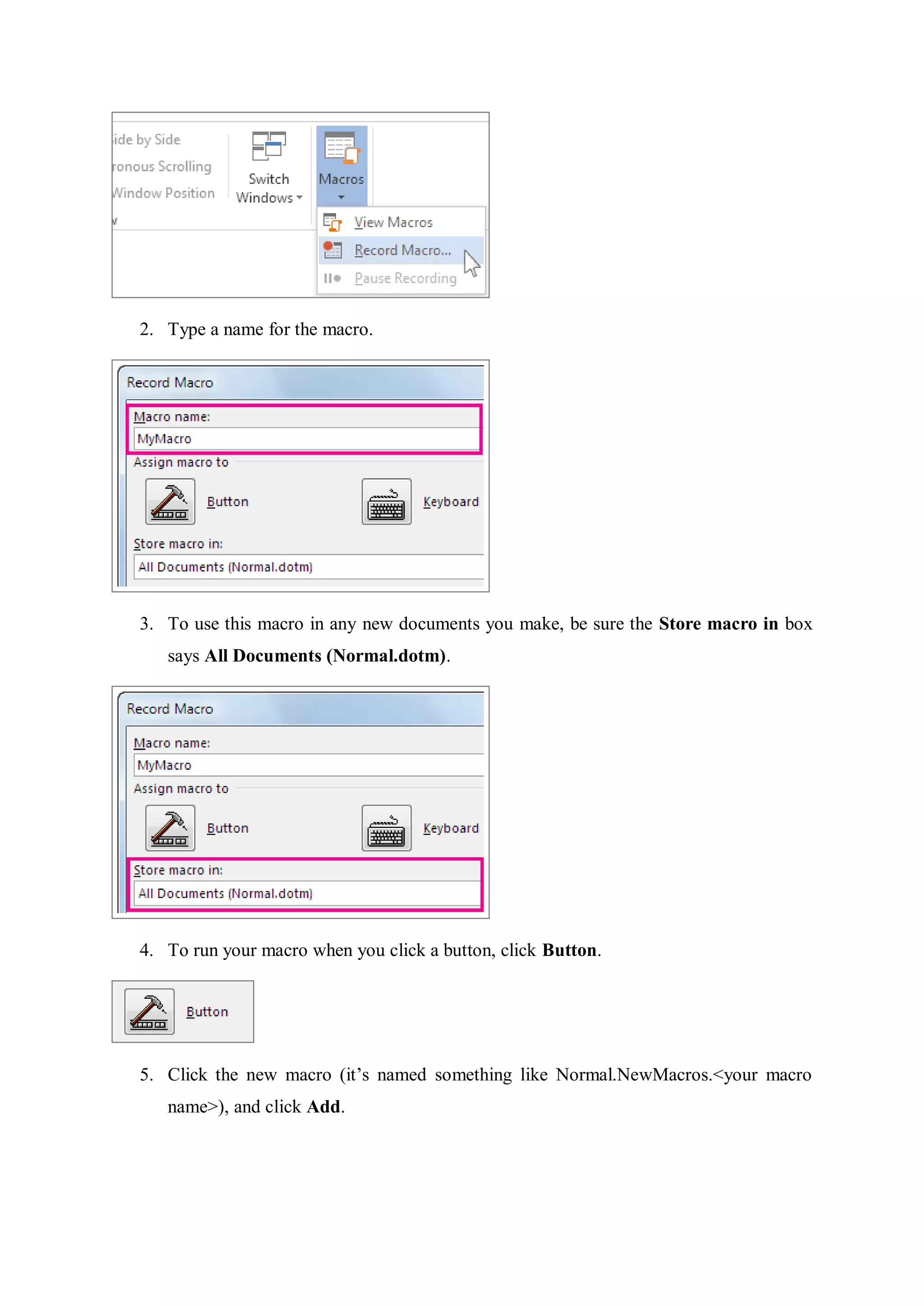 2. Type a name for the macro.
3. To use this macro in any new documents you make, be sure the Store macro in box
says All Documents (Normal.dotm).
4. To run your macro when you click a button, click Button.
5. Click the new macro (it’s named something like Normal.NewMacros.<your macro
name>), and click Add.
 