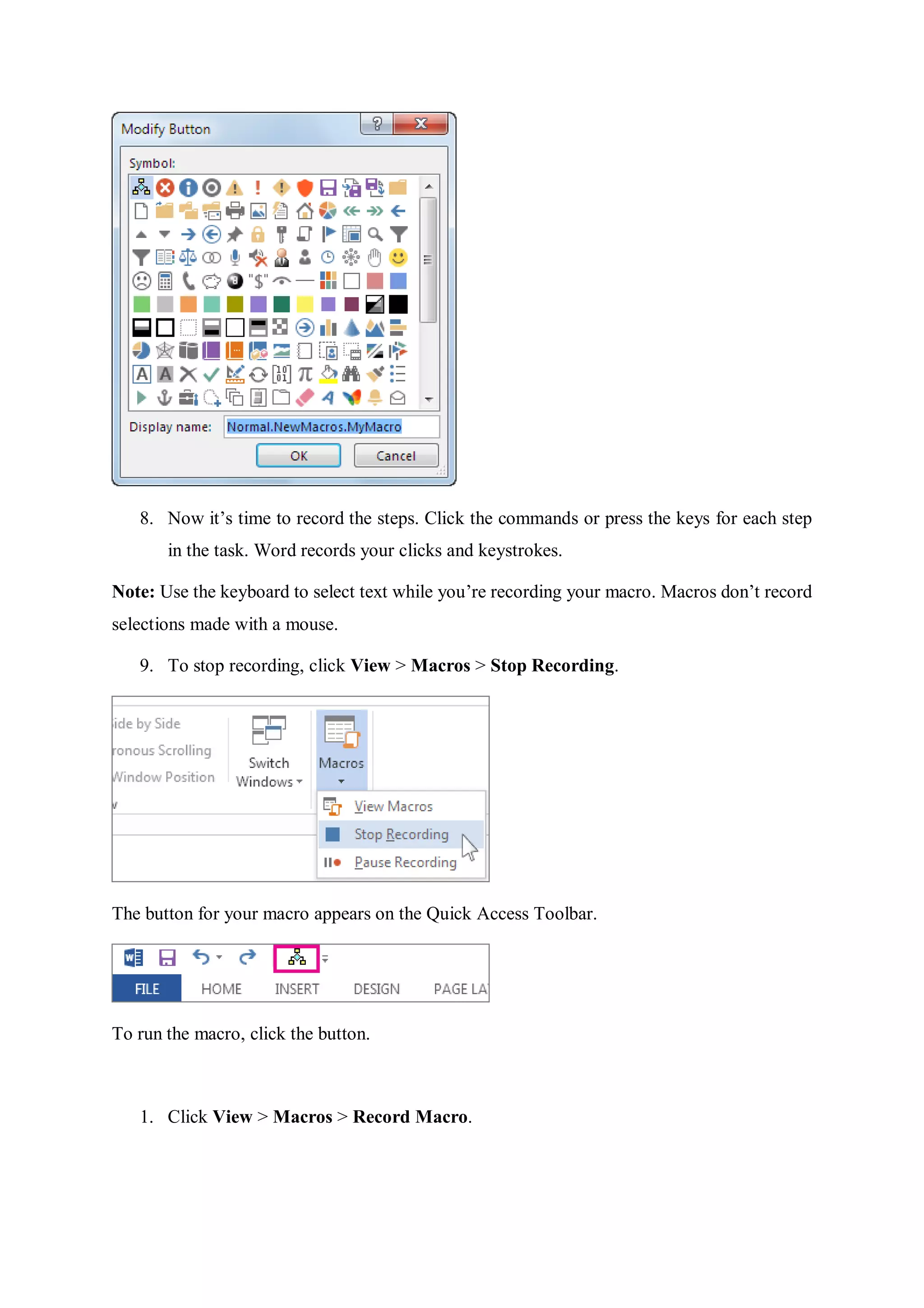 8. Now it’s time to record the steps. Click the commands or press the keys for each step
in the task. Word records your clicks and keystrokes.
Note: Use the keyboard to select text while you’re recording your macro. Macros don’t record
selections made with a mouse.
9. To stop recording, click View > Macros > Stop Recording.
The button for your macro appears on the Quick Access Toolbar.
To run the macro, click the button.
1. Click View > Macros > Record Macro.
 