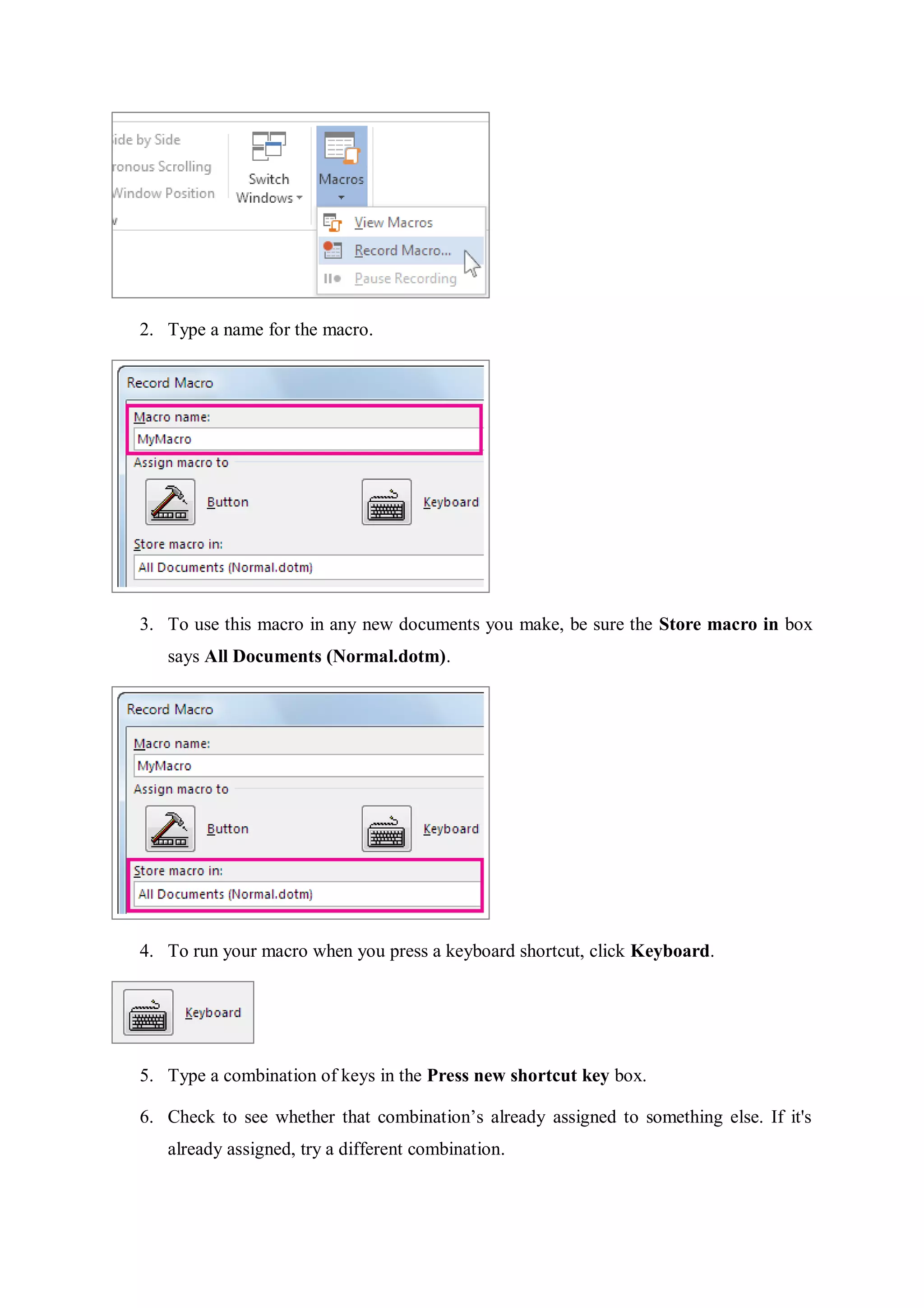 2. Type a name for the macro.
3. To use this macro in any new documents you make, be sure the Store macro in box
says All Documents (Normal.dotm).
4. To run your macro when you press a keyboard shortcut, click Keyboard.
5. Type a combination of keys in the Press new shortcut key box.
6. Check to see whether that combination’s already assigned to something else. If it's
already assigned, try a different combination.
 